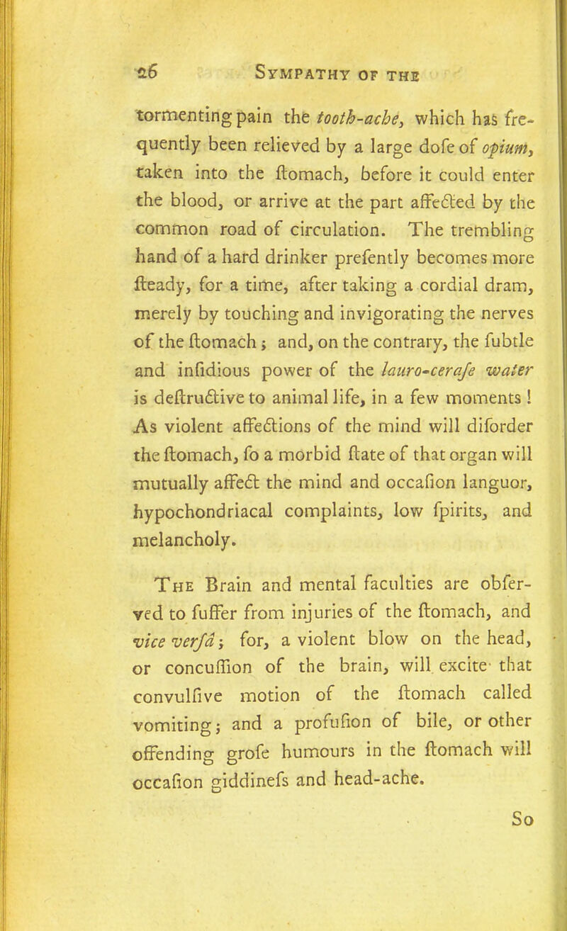 tormenting pain the tooth-ache, which has fre- quently been relieved by a large dole of opium, taken into the ftomach, before it could enter the blood, or arrive at the part affedted by the common road of circulation. The trembling hand of a hard drinker prefently becomes more fteady, for a time, after taking a cordial dram, merely by touching and invigorating the nerves of the flomach; and, on the contrary, the fubtle and infidious power of the lauro-ceraje water is deftrudtive to animal life, in a few moments ! As violent affedtions of the mind will diforder the ffcomach, fo a morbid flate of that organ will mutually affedt the mind and occafion languor, hypochondriacal complaints, low fpirits, and melancholy. The Brain and mental faculties are obfer- ved to fuffer from injuries of the ftomach, and vice verjd; for, a violent blow on the head, or concuffion of the brain, will excite that convulfive motion of the ftomach called vomiting j and a profufion of bile, or other offending grofe humours in the ftomach will occafion giddinefs and head-ache. So