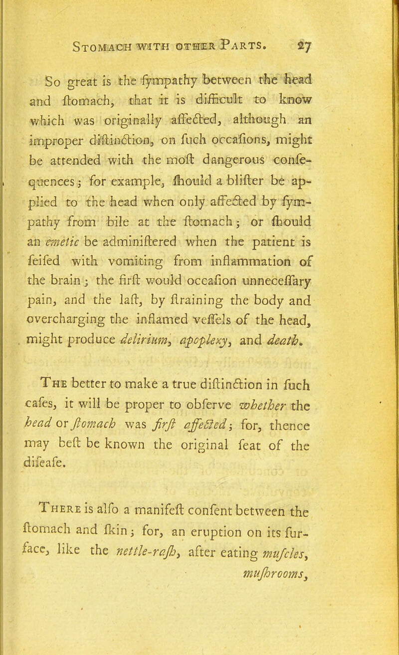 So great is the fympathy between the head and dotnach, that it is difficult to know which was originally affedted, although an improper didindtion, on fuch occafions, might be attended with the mod dangerous confe- quences j for example, fhould a blider be ap- plied to the head when only affedted by fym- pathy from bile at the ftomach ■, or ffiould an emetic be adminiftered when the patient is feifed with vomiting from inflammation of the brain ; the fird would occadon unneceffary pain, and the lad, by draining the body and overcharging the inflamed veffels of the head, might produce delirium, apoplexy, and death. The better to make a true didindtion in fuch cafes, it will be proper to obferve whether the head or jlomach was firft affefied-, for, thence may bed be known the original feat of the difeafe. There is alfo a manifed confent between the ftomach and flcin; for, an eruption on its fur- iace, like the nettle-raftj, after eating mufcles, mujhrooms,
