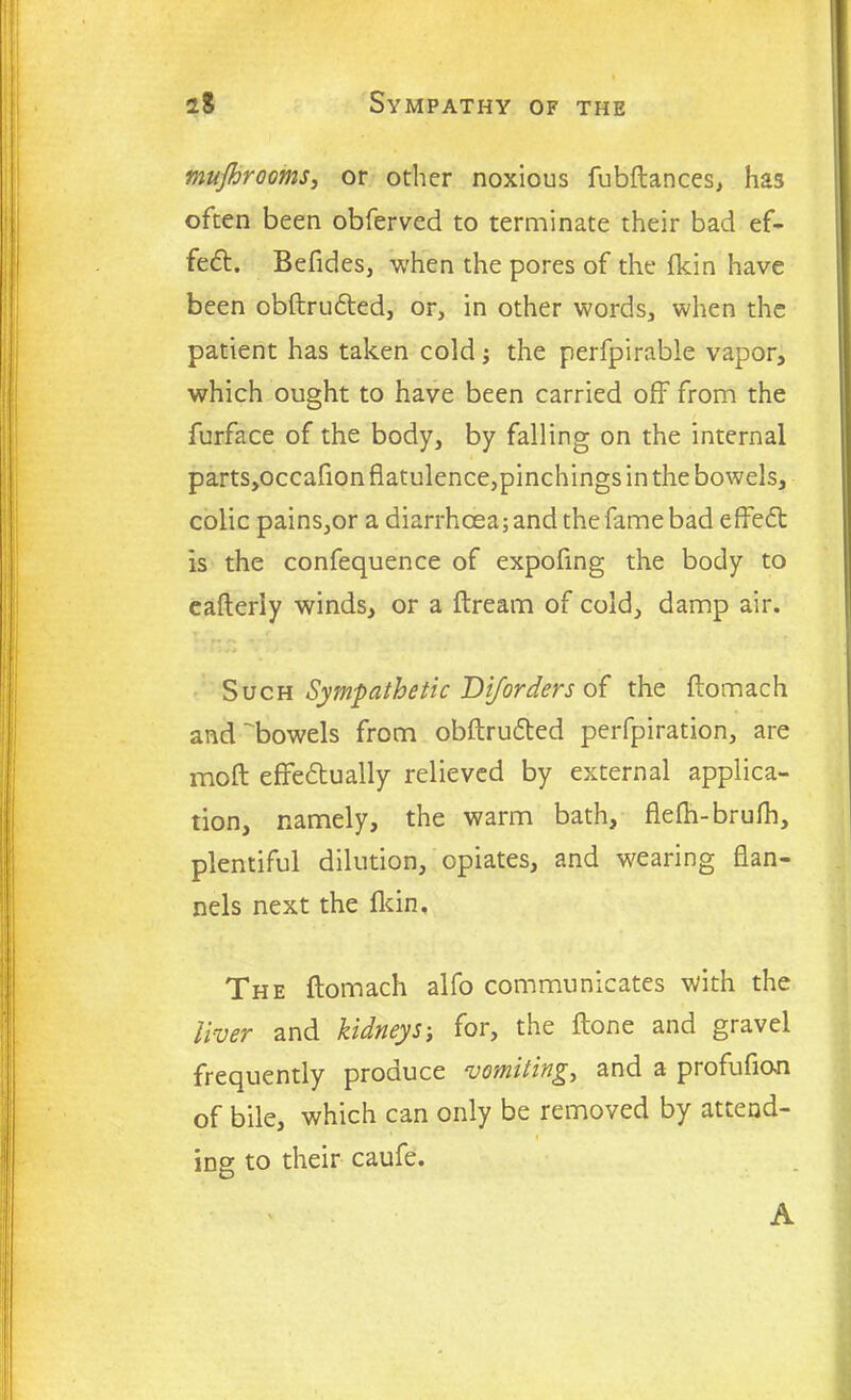mujhrooms, or other noxious fubftances, has often been obferved to terminate their bad ef- fect. Befides, when the pores of the fkin have been obftructed, or, in other words, when the patient has taken cold; the perfpirabie vapor, which ought to have been carried off from the furface of the body, by falling on the internal parts,occafion flatulence,pinchings in the bowels, colic pains,or a diarrhoea; and the fame bad effect is the confequence of expofing the body to eafteriy winds, or a ftream of cold, damp air. Such Sympathetic Dijorders of the ftomach and'bowels from obftructed perfpiration, are mo ft effectually relieved by external applica- tion, namely, the warm bath, flefti-brufh, plentiful dilution, opiates, and wearing flan- nels next the fkin. The ftomach alfo communicates with the liver and kidneys; for, the ftone and gravel frequently produce vomiting, and a profufian of bile, which can only be removed by attend- ing to their caufe. A