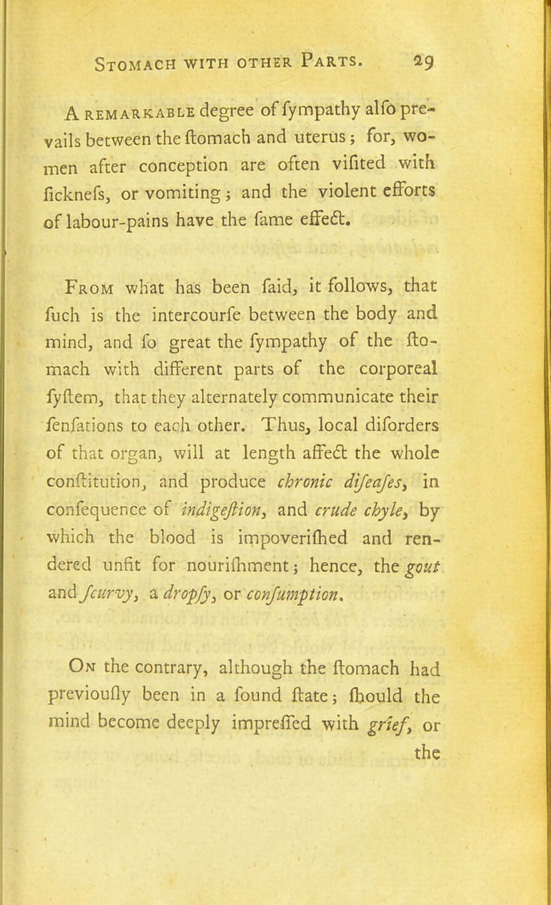 A remarkable degree of fympathy alfo pre- vails between the ftomach and uterus; for, wo- men after conception are often vifited with ficknefs, or vomiting; and the violent efforts of labour-pains have the fame effedt. From what has been faid, it follows, that fuch is the intercourfe between the body and mind, and fo great the fympathy of the fto- mach with different parts of the corporeal fyftem, that they alternately communicate their fenfations to each other. Thus, local diforders of that organ, will at length affedt the whole conftitution, and produce chronic difeafes, in confequence of indigefiion, and crude chyle, by which the blood is impoverifhed and ren- dered unfit for nourifhment; hence, the gout and /curvy, a dropfy, or con/umption. On the contrary, although the ftomach had previoufly been in a found ftate; flaould the mind become deeply impreffed with grief\ or