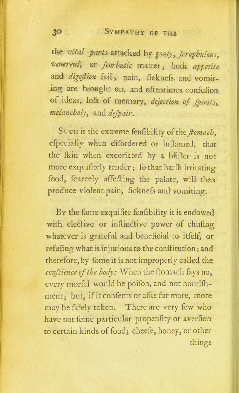 the vital parts attacked by gouty, fcrophulous, venereal\ or /corbuttc matter; both appetite and dige/lion fail; pain, fieknefs and vomit- ing are brought on, and oftentimes confufion of ideas, lofs of memory, dejeblion of fpirits> melancholy, and de/pair. Such is the extreme fenfibility of the Jlomach, efpecially when difordered or inflamed, that the fkin when excoriated by a Milter is not more exquifitely tender; fo that harfn irritating food, fcarcely affedting the palate, will then produce violent pain, fieknefs and vomiting. By the fame exquifite fenfibility it is endowed with eledtive or inftindlive power of chufing whatever is grateful and beneficial to itfelf, or refufing what is injurious to the conftitution; and therefore, by fome it is not improperly called the con/cience of the body: When the ftomach fays no, every morfel would be poifon, and not nourifh- ment; but, if it confents orafles for more, more may be fafely taken. There are very few who have not fome particular propenfity or averfion to certain kinds of food; cheefe, honey, or other things