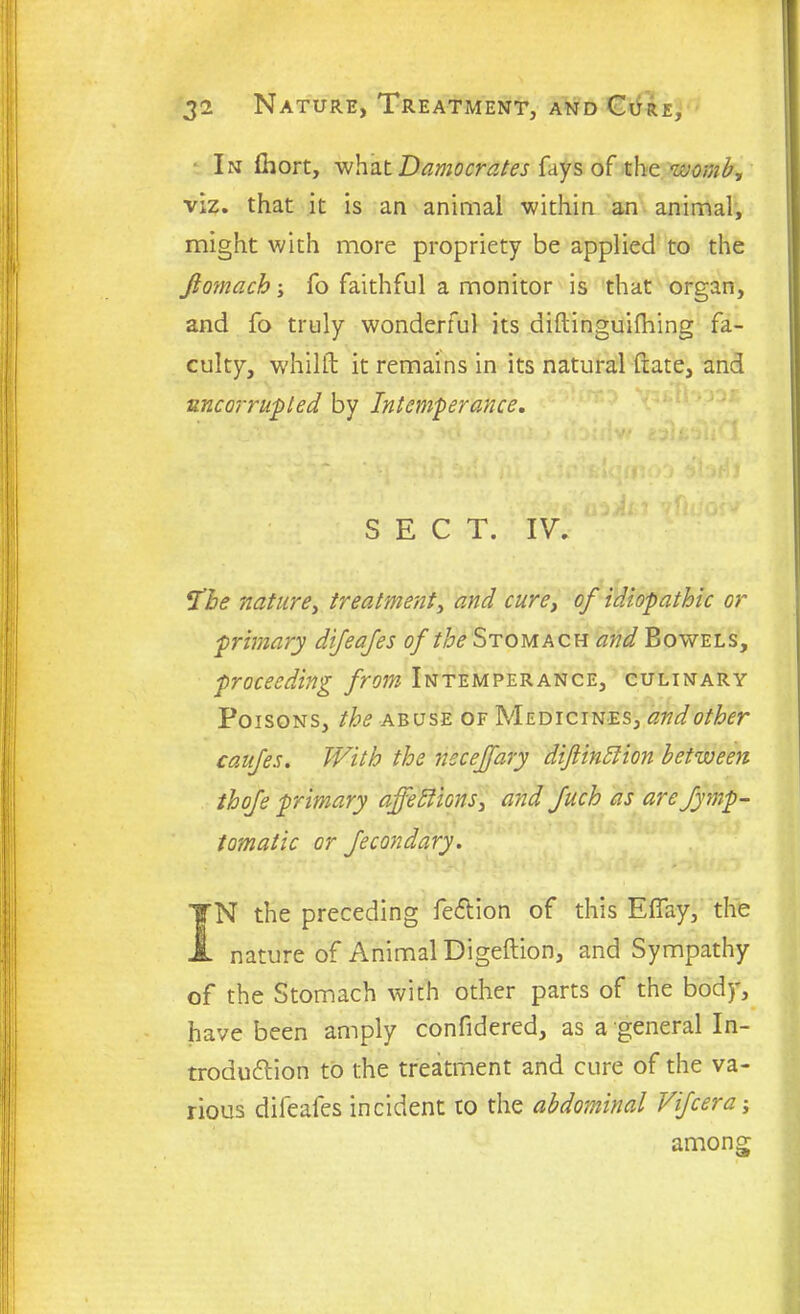 In fhort, what Damocrates fays of the womb, viz. that it is an animal within an animal, might with more propriety be applied to the Jiomach; fo faithful a monitor is that organ, and fo truly wonderful its diftinguifhing fa- culty, whilft it remains in its natural (rate, and uncorrupled by Intemperance. SECT. IV. I'be nature, treatment, and cure, of idiopathic or primary difeafes of the Stomach and Bowels, proceeding from Intemperance, culinary Poisons, the abuse of Medicines, and other caufes. With the necejfary diftinClion between thofe primary affections, and fuch as are fymp- tomatic or feebndary. IN the preceding feflion of this EBay, the nature of Animal Digeftion, and Sympathy of the Stomach with other parts of the body, have been amply confidered, as a general In- troduction to the treatment and cure of the va- rious difeafes incident to the abdominal Vifcera; among