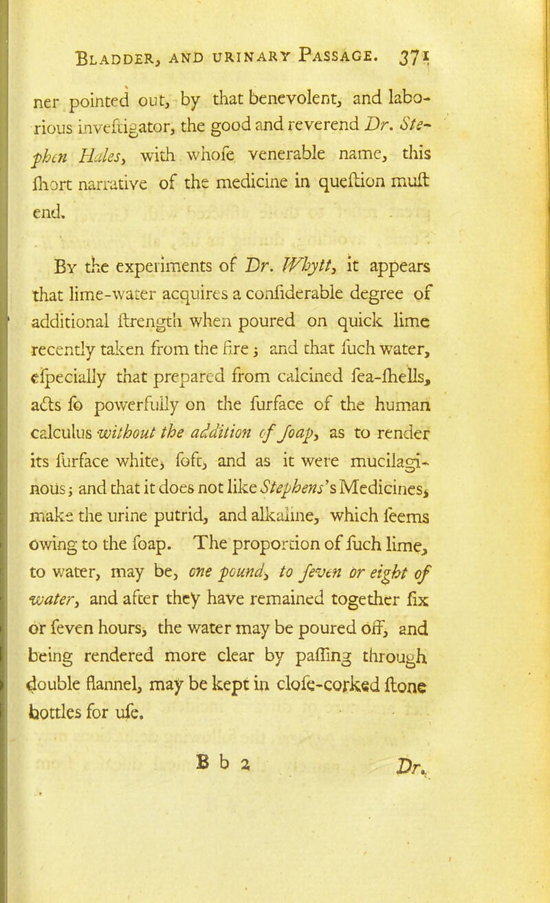 ner pointed out, by that benevolent, and labo- rious inveftigator, the good and reverend Dr. Ste- phen Hales, with whofe venerable name, this fhort narrative of the medicine in queftion mull end. By the experiments of Dr. Whytt, it appears that lime-water acquires a considerable degree of additional Strength when poured on quick lime recently taken from the fire j and that fuch water, especially that prepared from calcined fea-fhells, acts fo powerfully on the furface of the human calculus without the addition cf foap, as to render its furface white, foft, and as it were mucilam- nous; and that it does not like Stephens's Medicines, make the urine putrid, and alkaline, which leems owing to the foap. The proportion of fuch lime, to water, may be, one pound> to /even or eight of water, and after they have remained together fix or feven hours, the v/ater may be poured olf, and being rendered more clear by pafling through double flannel, may be kept in clofe-corked Hone bottles for ufe. Dr..