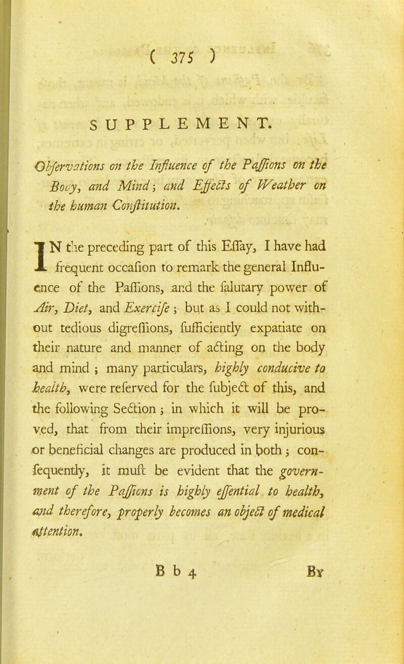 SUPPLEMENT. Qbfervations on the Influence of the Paflions on the Bocy, and Mind; and Efletts of Weather on the human Conflitution. IN the preceding part of this Eflay, I have had frequent occafion to remark the general Influ- ence of the Paflions, and the falutary power of Air, Diet, and Exercife ; but as I could not with- out tedious digreflions, fufficiently expatiate on their nature and manner of acting on the body and mind ; many particulars, highly conducive to health, were referved for the fubjedt of this, and the following Sedtion; in which it will he pro- ved, that from their impreflions, very injurious or beneficial changes are produced in both j con- fequently, it muft be evident that the govern- ment of the Paflions is highly eflential to health, and therefore, properly becomes an objedl of medical attention.