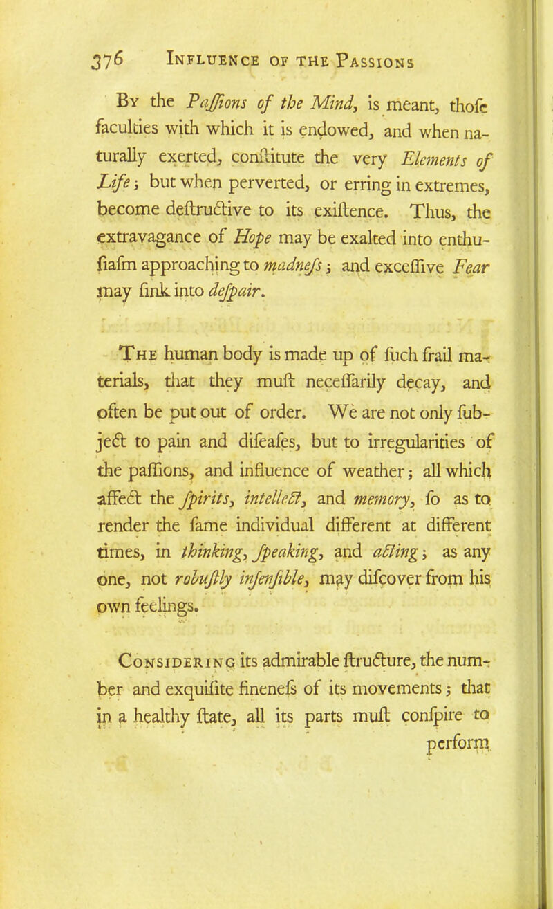 By the PaJJions of the Mind, is meant, thofc faculties with which it is endowed, and when na- turally exerted, constitute the very Elements of Life j but when perverted, or erring in extremes, become deftructive to its exillence. Thus, the extravagance of Hope may be exalted into enthu- fiafm approaching to madnefs s and exceflive Fear may fink into defpair. The human body is made up of fuch frail mar terials, that they muft necelfarily decay, and often be put out of order. We are not only fub- jedt to pain and difeafes, but to irregularities of the paflions, and influence of weather j all which affect the fpirits, intellect, and memory, fo as to render the fame individual different at different times, in thinking, /peaking, and aiding; as any one, not rohu/lly in/en/ible, may difcover from his . «■ ; • own feelings. Considering its admirable ftrudture, the num- ber and exquifite finenefs of its movements; diat in a healthy ftate, all its parts muft conipire to
