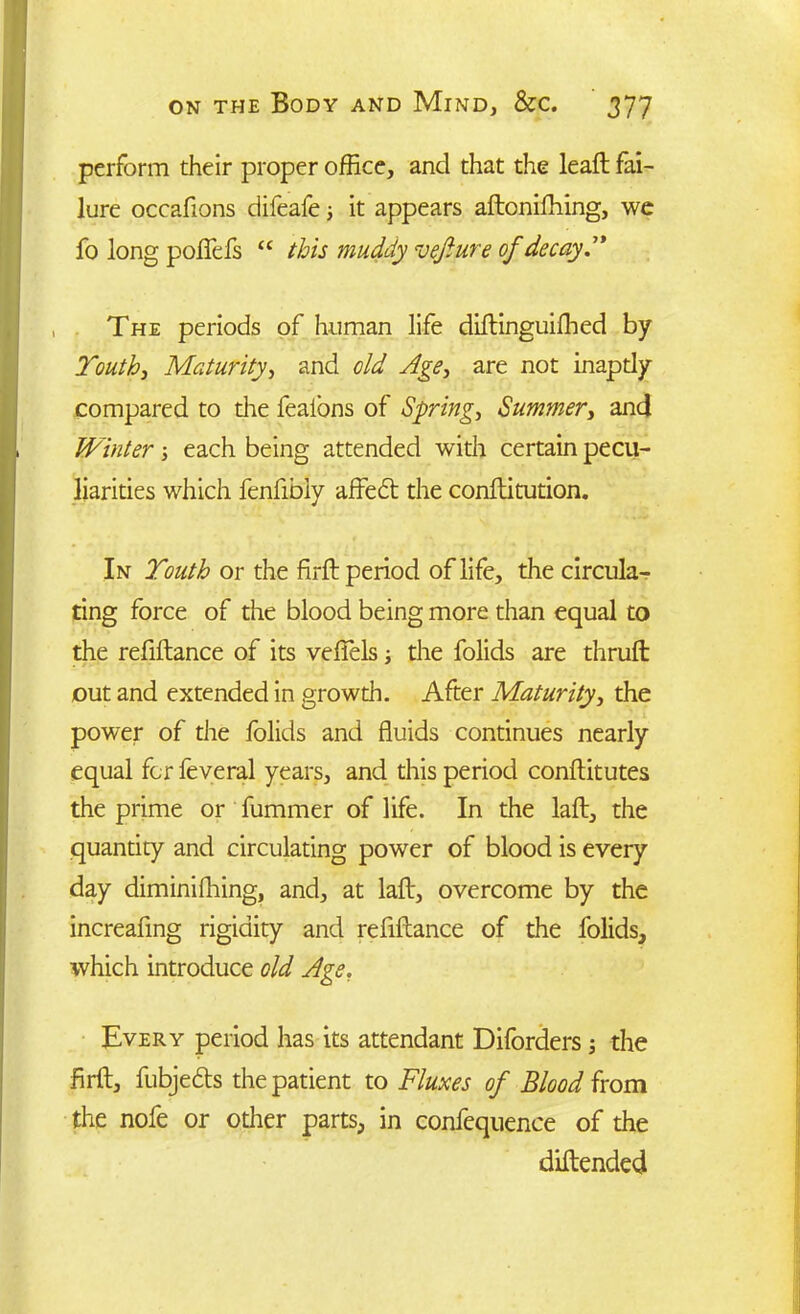 perform their proper office, and that the leaft fai- lure occafions difeafe; it appears aftoniffiing, we fo long poflefs “ this muddy vejiure of decay” The periods of human life diftinguifhed by Youth, Maturity, and old Age, are not inapdy compared to die fealons of Spring, Summer, and Winter; each being attended with certain pecu- liarities which fenfibiy affedt the conftitution. In Youth or the firft period of life, the circula- ting force of the blood being more than equal to the refiftance of its veffels; the folids are thrufb out and extended in growth. After Maturity, the power of the folids and fluids continues nearly equal for feveral years, and this period conftitutes the prime or fummer of life. In the laft, the quantity and circulating power of blood is every day diminiffiing, and, at laft, overcome by the increafing rigidity and refiftance of the folids, which introduce old Age, Every period has its attendant Diforders; the firft, fubjedts the patient to Fluxes of Blood from the nofe or other parts, in confequence of the diftended