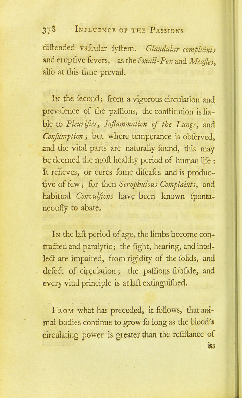 diftended vafcular fyftem. Glandular complaints and eruptive fevers, as the Small-Pox and Meajles, alio at this time prevail. In the fecondj from a vigorous circulation and prevalence of the paflions, the conftitution is lia- ble to PleurifieSy Inflammation of the Lungs, and Conjumption; but where temperance is obferved, and the vital parts are naturally found, this may be deemed the moil healthy period of human life : It relieves, or cures fome diieafes and is produc- tive of few; for then Scrophulous Complaints, and habitual Convulsions have been known fponta- neoufly to abate. In the laft period of age, the limbs become con- tracted and paralytic j die fight, hearing, and intel- lect are impaired, from rigidity of the folids, and defeCt of circulation ; the paflions fubfide, and every vital principle is at laft extinguilhed. From what has preceded, it follows, that ani- mal bodies continue to grow fo long as the blood’s circulating power is greater than the refiltance of