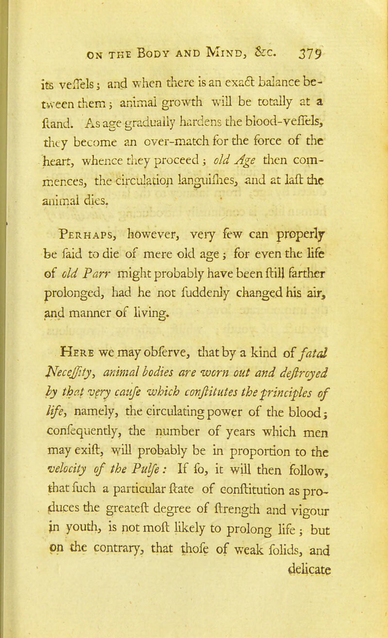 its vdTels j and when there is an exadt balance be- tween them; animal growth will be totally at a hand. As age gradually hardens the blood-veflels, they become an over-match for die force of the heart, whence they proceed ; old Age then com- mences, the circulation languillies, and at iafl the animal dies. Perhaps, however, very few can properly be faid to die of mere old age ; for even the life of old Parr might probably have been ftill farther prolonged, had he not fuddenly changed his air, and manner of living. Here we mayobferve, that by a kind of fated JVeceJ/ity, animal bodies are worn out and defiroyed by they very cauje which conjlitutes the ■principles of life, namely, the circulating power of the blood 3 confequendy, the number of years which men may exift, will probably be in proportion to the •velocity of the Pulfe: If fo, it will then follow, that fuch a particular date of conftitution as pro- duces die greateft degree of ftrength and vigour in youth, is not moll likely to prolong life ; but on the contrary, that thofe of weak folids, and delicate