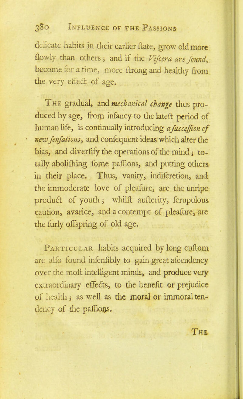 delicate habits in their earlier ftate, grow old more (lowly than others; and if the ViJ'cera are found, become for a time, more ftrong and healdiy from the very effect of age. i he gradual, and mechanical change dius pro- duced by age, from infancy to the lateft period of human life, is continually introducing afuccejjlcn cf • newJenJations, and confequent ideas which alter the bias, and diverlify the operations of the mind; to- tally abolifhing fome paffions, and putting others in their place. Thus, vanity, indiferetion, and the immoderate love of pleafure, are the unripe product of youth; whilft aufferity, fcrupulous caution, avarice, and a contempt of pleafure, are the furly offspring of old age. Particular habits acquired by long cuftom are alfo found infenfibly to gain great afcendency over the mod intelligent minds, and produce very extraordinary effedts, to the benefit or prejudice of health; as well as the moral or immoral ten- dency of die paffions.
