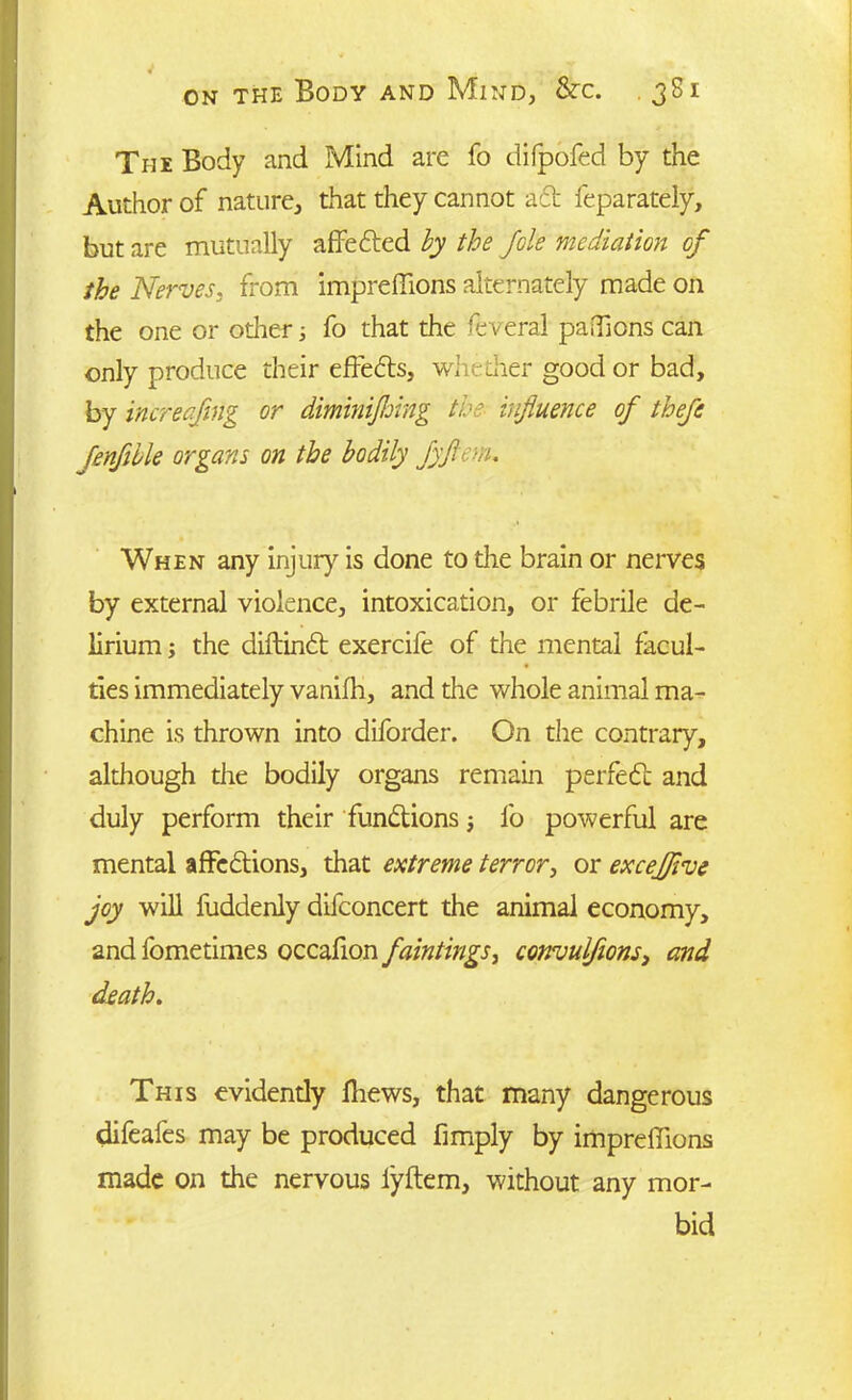 The Body and Mind are fo difpofed by the Author of nature, that they cannot aft feparately, but are mutually affefted by the foie mediation of the Nerves, from impreffions alternately made on the one or other; fo that the feveral paffions can only produce their effefts, whedier good or bad, by increaflng or diminijhing the influence of thefe Jenflble organs on the bodily fyflem. When any injury is done to the brain or nerves by external violence, intoxication, or febrile de- lirium ; the diftinft exercife of the mental facul- ties immediately vanifh, and the whole animal ma- chine is thrown into diforder. On the contrary, although the bodily organs remain perfect and duly perform their functions 5 fo powerful are mental affections, that extreme terror, or excejflve joy will fuddenly difconcert the animal economy, and fometimes occafion faintings, convulflons3 and death. This evidendy fhews, that many dangerous difeafes may be produced Amply by impreffions made on the nervous lyftem, without any mor- bid