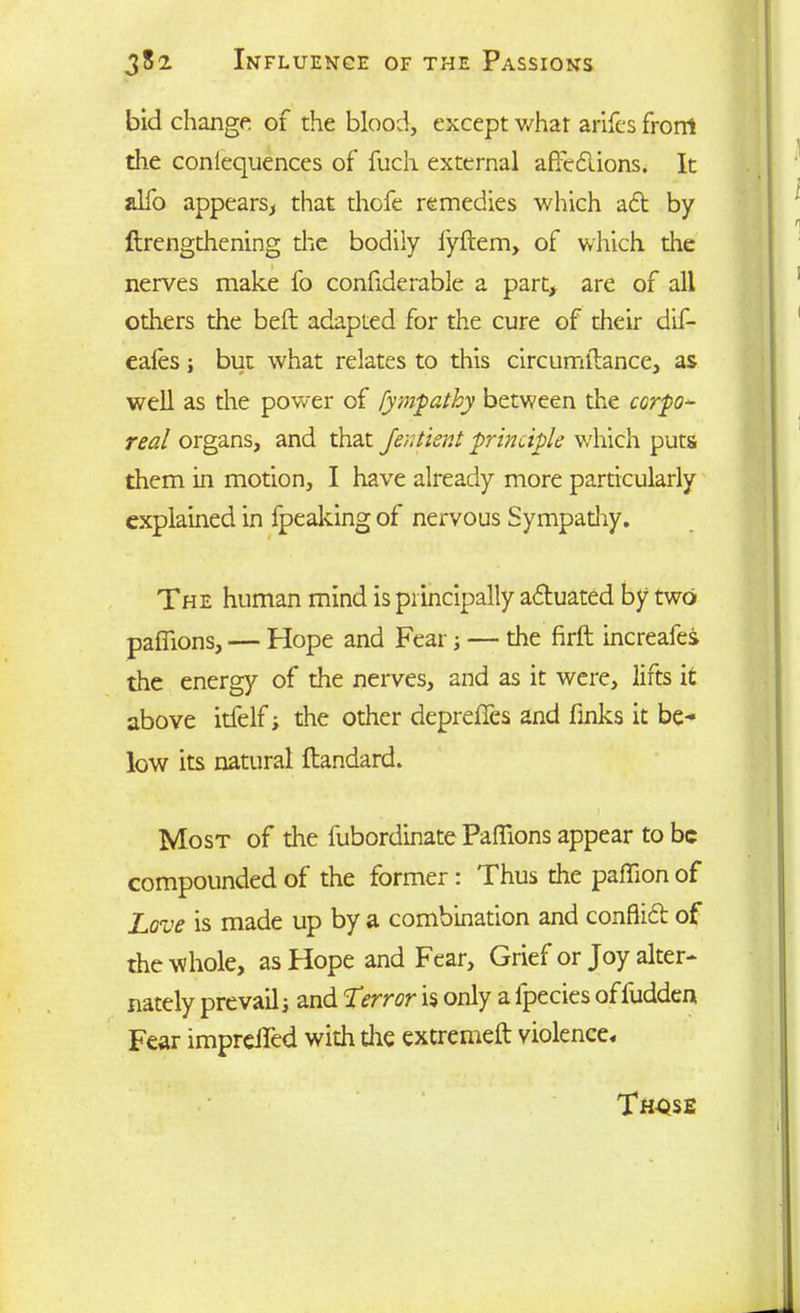 bid change of the blood, except what arifes front die conlequences of fuch external affections. It alfo appears, that thofe remedies which aft by ftrengthening the bodily fyftem, of which the nerves make fo confide rable a part, are of all others the beft adapted for the cure of their dif- eales; but what relates to this circumftance, as well as the power of fympathy between the corpo- real organs, and that Jentient principle which puts them in motion, I have already more particularly explained in fpeaking of nervous Sympadiy. The human mind is principally aftuated by two paffions, — Hope and Fear; — the firft increafes the energy of the nerves, and as it were, lifts it above itfelf■> the other depreffes and finks it be- low its natural ftandard. Most of the lubordinate Paffions appear to be compounded of the former : Thus the paffion of Love is made up by a combination and conflict of the whole, as Hope and Fear, Grief or Joy alter- nately prevail; and Terror is only a fpecies of fudden Fear impreffed with die extreme!! violence.