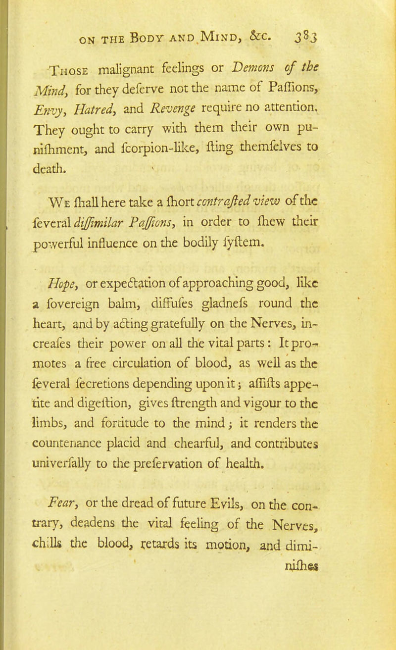Those malignant feelings or Demons of the Mind, for they deferve not the name of Paffions, Envy, Hatred, and Revenge require no attention. They ought to carry with them their own pu- nifhment, and fcorpion-like, fling themfelves to death. We fliall here take a fhort controlled view of the feveral dijfimilar Paffions, in order to fhew their powerful influence on the bodily l’yftem. Hope, or expectation of approaching good, like a fovereign balm, diffufes gladnefs round the heart, and by acting gratefully on the Nerves, in- creafes their power on all the vital parts : It pro- * motes a free circulation of blood, as well as the feveral fecretions depending upon it; aflifls appe- tite and digeilion, gives ftrength and vigour to the limbs, and fordtude to the mind; it renders the countenance placid and chearful, and contributes univerfally to the prefervation of health. Fear, or the dread of future Evils, on the con- trary, deadens the vital feeling of the Nerves, chills the blood, retards its motion, and dimi- niihas