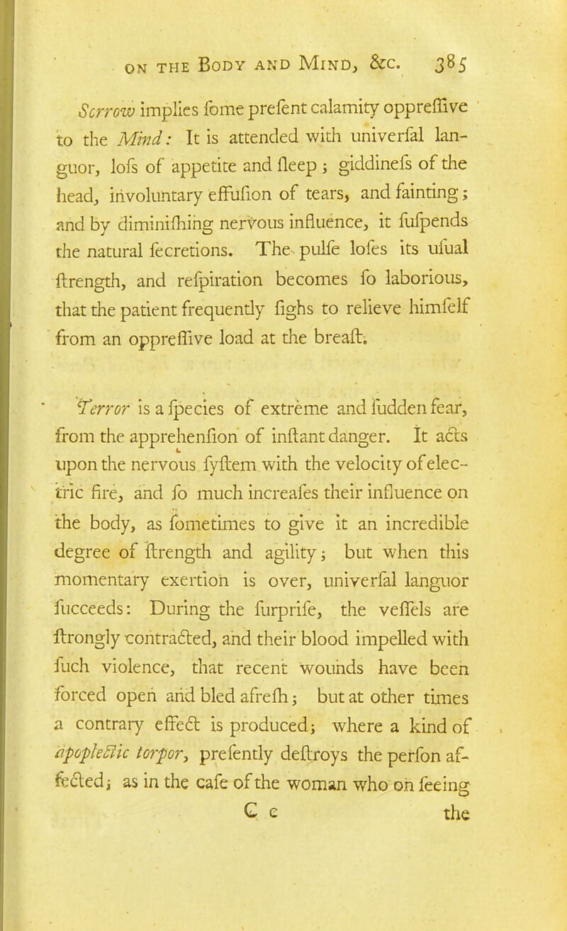 Sorrow implies feme prefent calamity oppreffive to the Mind: It is attended with univerfal lan- guor, lofs of appetite and deep ; giddinefs of the head, involuntary effufion of tears, and fainting; and by diminishing nervous influence, it fulpends the natural fecretions. The pulfe lofes its ufual ftrength, and refpiration becomes fo laborious, that the patient frequently fighs to relieve himfelf from an oppreffive load at the breafh .Terror is a fpecies of extreme and fudden fear, from the apprehenfion of inftant danger. It acts upon the nervous fyftem with the velocity of elec- tric fire, and fo much increafes their influence on the body, as fometimes to give it an incredible degree of ftrength and agility; but when this momentary exertion is over, univerfal languor fucceeds: During the furprife, the veffels are Itrongly contradled, and their blood impelled with fuch violence, that recent wounds have been forced open arid bled afreffi; but at other times a contrary effedt is produced; where a kind of a'popleRic torpor, prefently deflroys the perfon af- fected; as in the cafe of the woman who oh feeing G c the