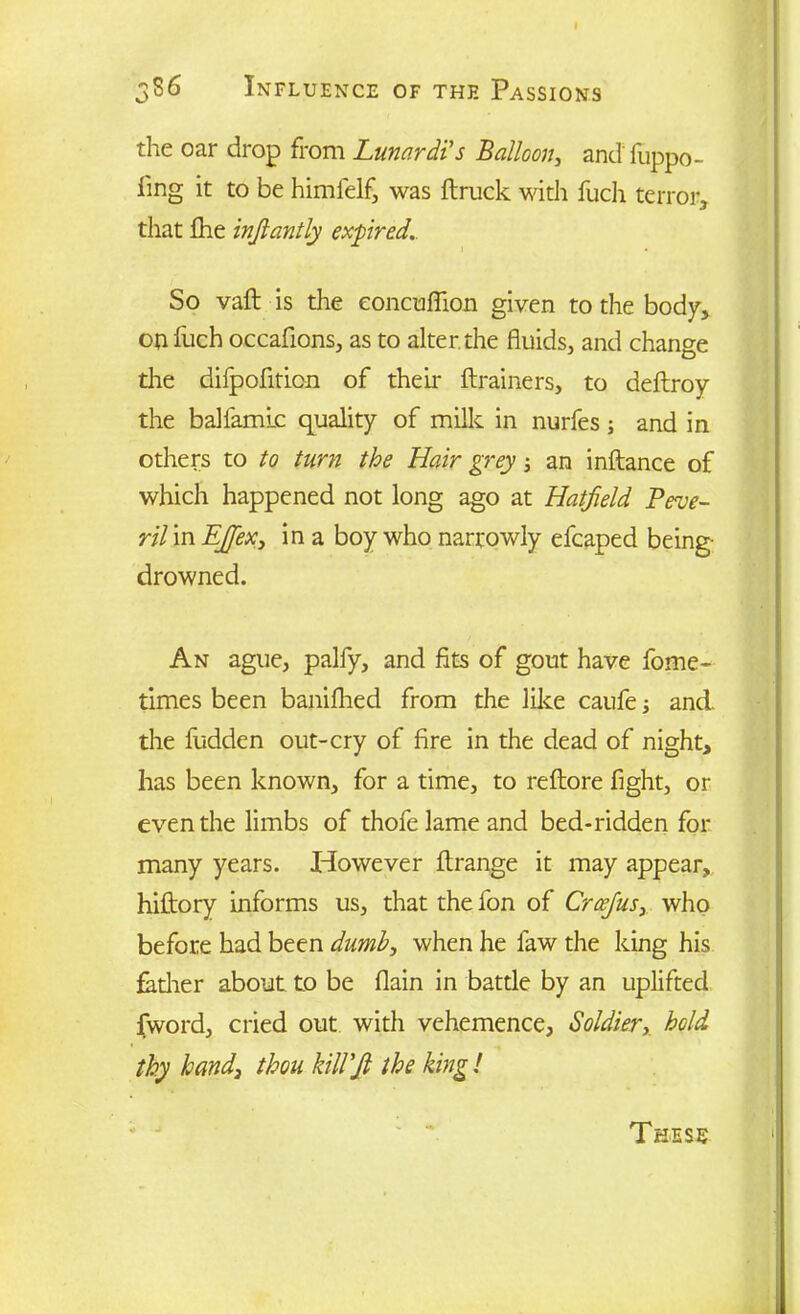 386 Influence of thf. Passions the oar drop from Lunardi's Balloon, and' fuppo- fing it to be himfelf, was ft ruck with fuch terror, that fhe injlantly expired. So vaft is the eoncuftion given to the body, on fuch occafions, as to alter the fluids, and change die dilpoftticn of their ftrainers, to deftroy the balfamlc quality of milk in nurfes ; and in others to to turn the Hair grey an inftance of which happened not long ago at Hatfield Peve- ril in EJfiex, in a boy who narrowly efcaped being- drowned. An ague, palfy, and fits of gout have fome- times been baniflied from the like caufe■, and. the fudden out-cry of fire in the dead of night, has been known, for a time, to reftore fight, or even the limbs of thofe lame and bed-ridden for many years. However ftrange it may appear, hiftory informs us, that the fon of Crcefius, who before had been dumb, when he faw the king his fadier about to be flain in battle by an uplifted fword, cried out with vehemence, Soldier, hold thy hand} thou kill’fi the king!