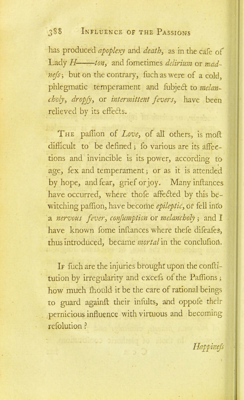 has produced apoplexy and death, as in the cafe of Lady H ton, and fometimes delirium or mad- mjs\ but on the contrary, fuchaswere of a cold, phlegmatic temperament and fubjedt to melan- choly, dropfy, or intermittent fevers, have been relieved by its effedls. The paffion of Love, of all others, is mofl difficult to be defined; fo various are its affec- tions and invincible is its power, according to i age, fex and temperament; or as it is attended by hope, and fear, grief or joy. Many inftances have occurred, where thofe affedted by this be- witching paffion, have become epileptic, of fell info a nervous fever, confumpticn or ?nelancholy ; and I have known fome inftances where thefe difeafes, thus introduced, became mortal in the conclufiort. If fuch are the injuries brought upon the confli- tucion by irregularity and excefs of the Paffions ; how much fhould it be the care of rational beings to guard againft their infults, and oppole their pernicious influence with virtuous and becoming refolution ? Happinefs