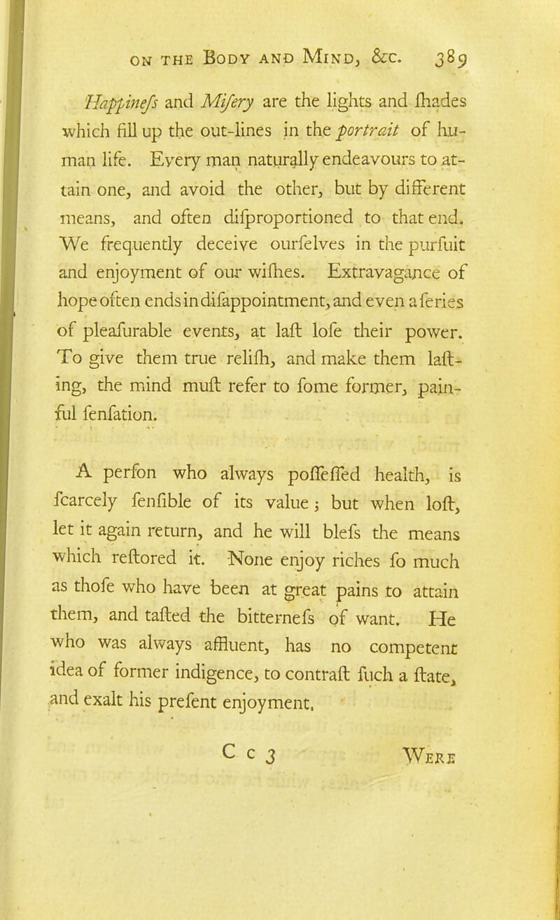 Happinejs and Mijery are the lights and fhades which fill up the out-lines in the portrait of hu- man life. Every man naturally endeavours to at- tain one, and avoid the other, but by different means, and often difproportioned to that end. We frequently deceive ourfelves in the purfuit and enjoyment of our wifhes. Extravagance of hope often endsindifappointment,and even aferies of pleafurable events, at laft lofe their power. To give them true relifh, and make them laft- ing, the mind muff refer to fome former, pain- ful fenfation. A perfon who always poffeffed health, is fcarcely fenfible of its value ; but when loft, let it again return, and he will blefs the means which reftored it. None enjoy riches fo much as thofe who have been at great pains to attain them, and tailed the bitternefs of want. He who was always affluent, has no competent idea of former indigence, to contrail fiich a Hate, and exalt his prefent enjoyment,