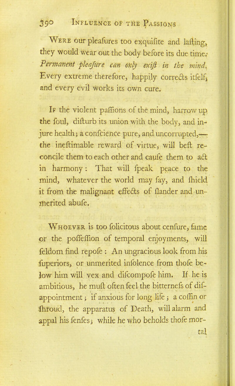Were our pleafures too exquifite and lading, they would wear out the body before its due time** Permanent pleajure can only exifi in the mind. Every extreme therefore, happily corrects itfelfj and every evil works its own cure. If the violent padions of the mind, harrow up the foul, difturb its union with the body, and in- jure health; a confcience pure, and uncorrupted,—- the ineftimable reward of virtue, will bed re- concile them to each other and caufe them to aft in harmony: That will fpeak peace to the mind, whatever the world may fay, and fhield it from the malignant effefts of dander and un- merited abufe. Whoever is too folicitous about cenfure, fame or the pofledion of temporal enjoyments, will feldom find repofe ; An ungracious look from his fuperiors, or unmerited infolence from thofe be- low him will vex and difcompofe him. If he is ambitious, he mud often feel the bitternefs of dif- appointment; if anxious for long life; a coffin or fhroud, the apparatus of Death, will alarm and appal his fenfes; while he who beholds thofe mor- tal