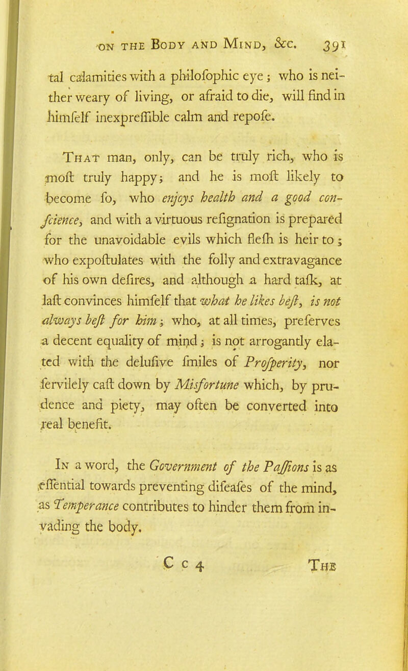 tal calamities with a philofophic eye ; who is nei- ther weary of living, or afraid to die, will find in himfelf inexprefiible calm and repofe. That man, only, can be truly rich, who is molt truly happy; and he is moft likely to become fo, who enjoys health and a good con- Jcience3 and with a virtuous refignation is prepared for the unavoidable evils which fiefh is heir to; who expoftulates with the folly and extravagance of his own defires, and although a hard talk, at laft convinces himfelf that what he likes befi3 is not always heft for him; who, at all times, preferves a decent equality of mind ■, is not arrogantly ela- ted with the delufive fmiles of Profperity, nor fervilely call: down by Misfortune which, by pru- dence and piety, may often be converted into jeal benefit. In a word, the Government of the PaJJions is as .efiential towards preventing difeafes of the mind, as Temperance contributes to hinder them from in- vading the body.