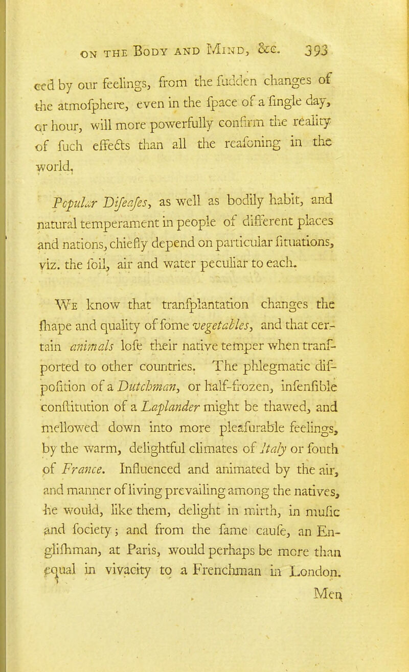 ced by our feelings, from the fudden changes of the atmofphere, even in the fpace ol a fingle day, or hour, will more powerfully confirm the reality of fuch efifedts than all the reafoning in the world. Popular Dijeajes, as well as bodily habit, and natural temperament in people oi different places and nations, chiefly depend on particular fit nations, viz. the foil, air and water peculiar to each. We know that tranfpiantation changes the jfhape and quality of fome vegetables, and that cer- tain animals lofe their native temper when tranf- ported to other countries. The phlegmatic dif- pofition of a Dutchman, or half-frozen, infenfible conftitution of a Laplander might be thawed, and mellowed down into more pleafurable feelings, by the warm, delightful climates of Italy or fouth of France. Influenced and animated by the air, and manner of living prevailing among the natives, he would, like them, delight in mirth, in mufic and fociety; and from the fame caule, an En- glifhman, at Paris, would perhaps be mere than equal in vivacity to a Frenchman in London. . Men