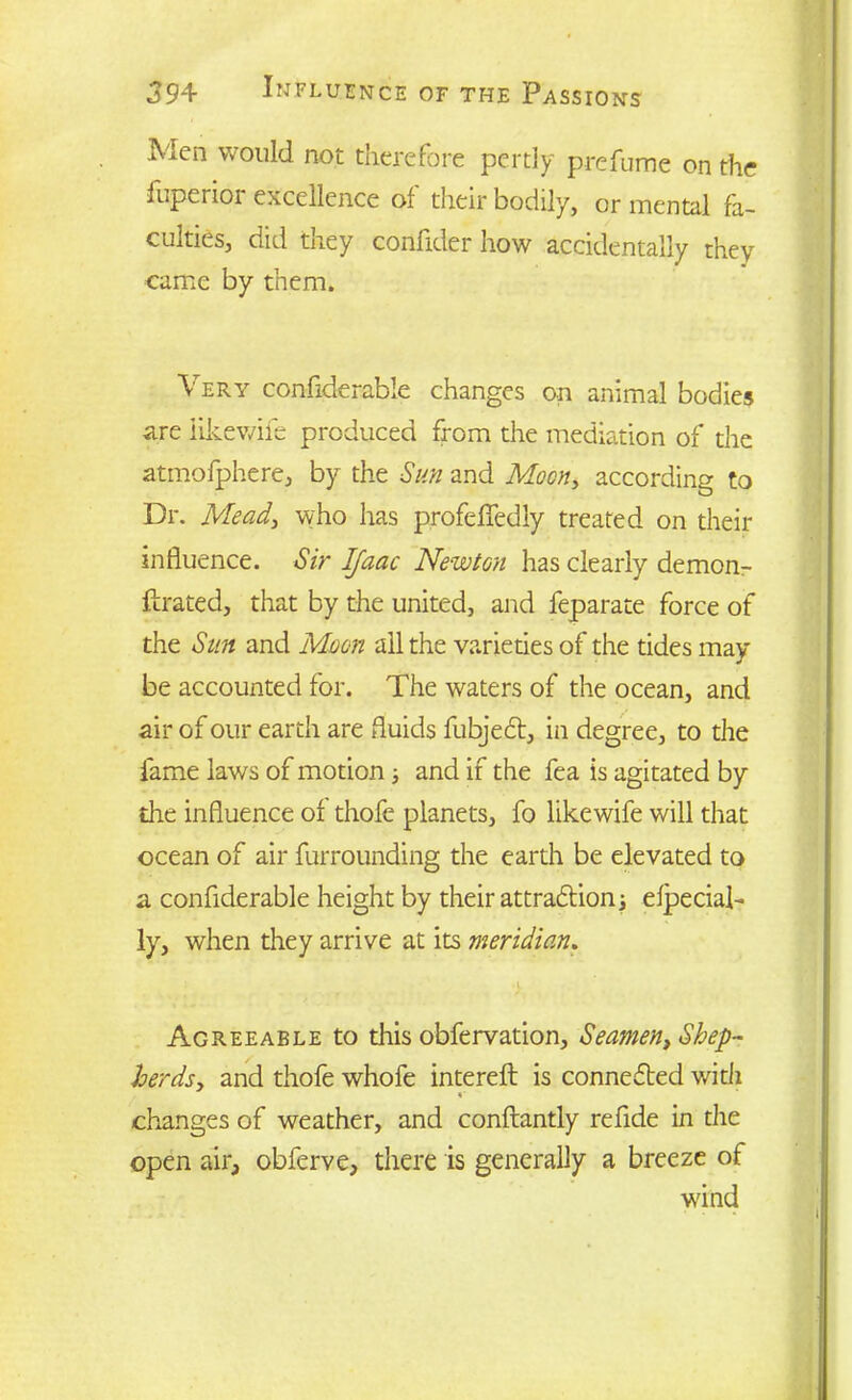 .Men would not therefore pertly prefume on the fuperior excellence of their bodily, or mental fa- culties, did they confider how accidentally they came by them. Very confiderable changes on animal bodies are iikewife produced from the mediation of the atmofphere, by the Sun and Moon, according to Dr. Mead, who has profeflfedly treated on their influence. Sir IJaac Newton has clearly demon- ftrated, that by the united, and feparate force of the Sun and Moon all the varieties of the tides may- be accounted for. The waters of the ocean, and air of our earth are fluids fubject, in degree, to the fame laws of motion; and if the fea is agitated by the influence of thofe planets, fo Iikewife will that ocean of air furrounding the earth be elevated to a confiderable height by their attraction 3 efpecial- ly, when they arrive at its meridian. ■> Agreeable to this obfervation, Seamen, Shep- herds, and thofe whofe intereft is connected with changes of weather, and conftantly refide in the open air, obferve, there is generally a breeze of wand