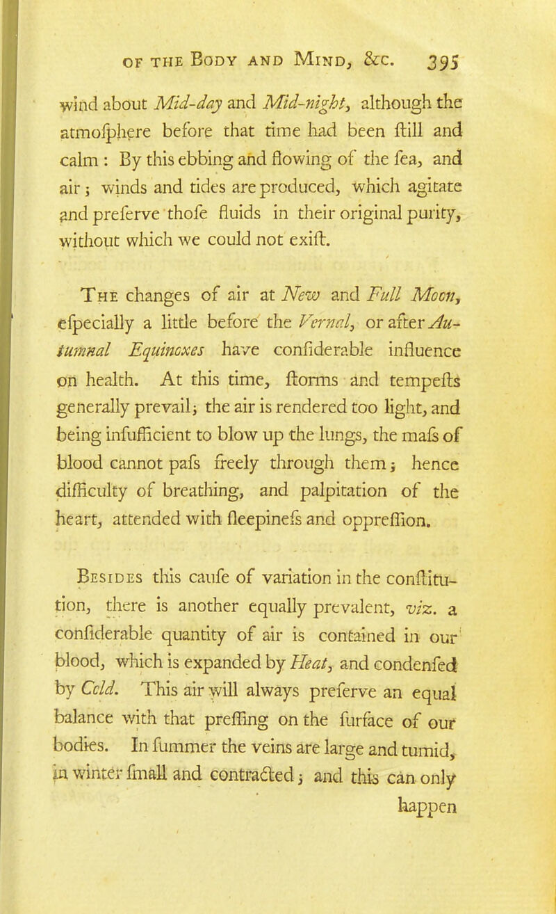 wind about Mid-day and Mid-night, although the atmoiphere before that time had been ftill and calm : By this ebbing and flowing of the fea, and air ; winds and tides are produced, which agitate and preferve thofe fluids in their original purity, without which we could not exift. / The changes of air at New and Full Moon, efpecially a little before the Vernal, or after Au- tumnal Equincxes have confiderable influence on health. At this time, ftorms and tempefts generally prevail; the air is rendered too light, and being infufficient to blow up the lungs, the mais of blood cannot pafs freely through them; hence difficulty of breathing, and palpitation of the heart, attended with fleepinefs and oppreffion. Besides this caufe of variation in the conflitu- tion, there is another equally prevalent, viz. a confiderable quantity of air is contained in our blood, which is expanded by Heat, and condenfed by Cold. This air will always preferve an equal balance with that preffing on the furrace of our bodies. In fummer the veins are large and tumid, in winter fmali and contracted 5 and this can only happen
