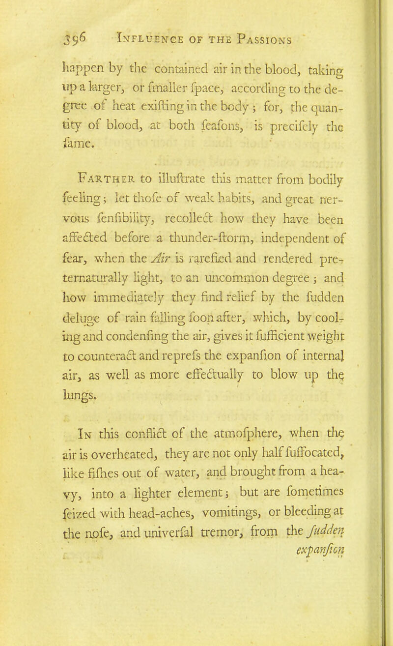 happen by the contained air in the blood, taking up a larger, or fmaller fpace, according to the de- gree of heat exifting in the body ; for, the quan- tity of blood, at both feafons, is precifely the fame. Farther to illuftrate this matter from bodily feeling; let thofe of weak habits, and great ner- vous fenfibility, recollect how they have been affected before a thunder-florin, independent of fear, when the Air is rarefied and rendered pre- ternaturally light, to an uncommon degree ; and how immediately they find relief by the fudden deluge of rain falling foon after, which, by cool- ing and condenfing the air, gives it fufHcjent weight to counteract and reprefs the expanfion of internal air, as well as more effectually to blow up the lungs. In this conflict of the atmofphere, when die air is overheated, they are not only half fuffocated, like ftfhes out of water, and brought from a hea- vy, into a lighter element; but are fometimes feized with head-aches, vomitings, or bleeding at the nofe, and univerfal tremor, from the Judder, expanfion
