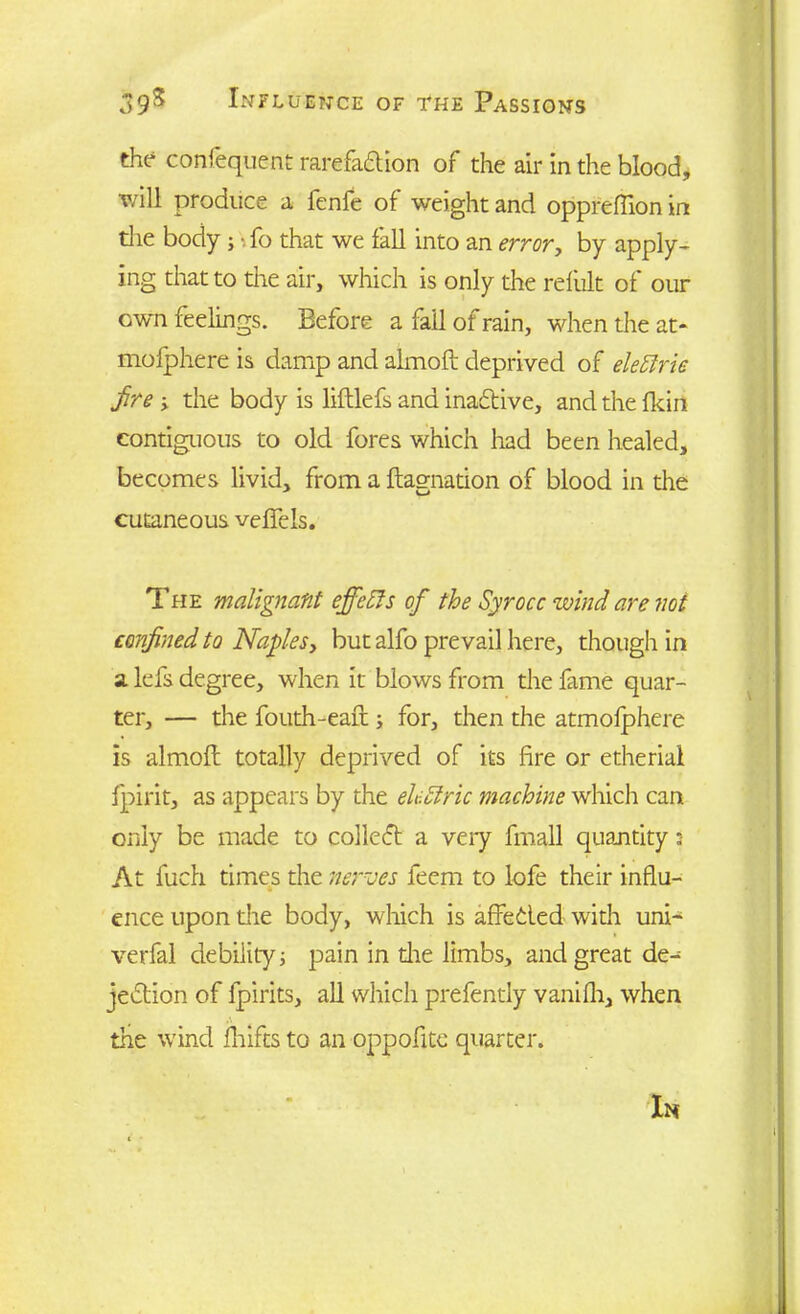 the confequent rarefadion of the air in the blood, v/ill produce a fenfe of weight and oppreflion in the body;»fo that we fall into an error, by apply- ing that to the air, which is only the reliilt of our own feelings. Before a fail of rain, when the at- mofphere is damp and almoft deprived of elettrie fire , the body is liftlefs and inactive, and the {kin contiguous to old fores which had been healed, becomes livid, from a ftagnation of blood in die cutaneous vefiels. The malignant effects of the Syrocc wind are not confined to Naples, but alfo prevail here, though in a lefs degree, when it blows from the fame quar- ter, — the fouth-eaft ; for, then the atmolphere is almoft totally deprived of its lire or etheriai jpirit, as appears by the eUclric machine which can only be made to colled a veiy fmall quantity ; At fuch times the nerves leem to lofe their influ- ence upon die body, which is affeded with uni- verfal debility; pain in die limbs, and great de- jedion of fpirits, all which prefently vanifli, when the wind fliifts to an oppofite quarter. In