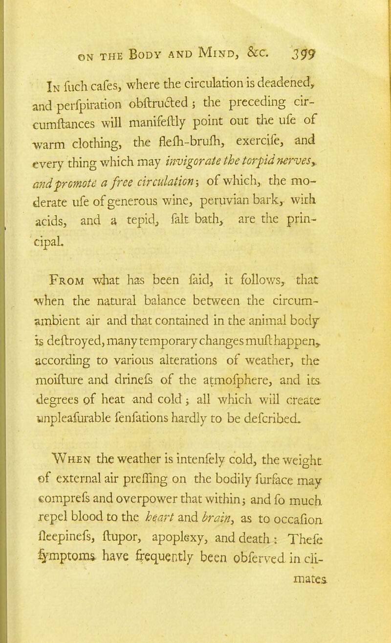 In fuch cafes, where the circulation is deadened, and perforation obftrudted; the preceding cir- cumftances will manifeftly point out the ule of warm clothing, the flefh-brulh, exercife, and every thing which may invigorate the torpid nerves,, and promote a free circulation; of which, the mo- derate ufe of generous wine, peruvian bark, with acids, and a tepid, fait bath, are the prin- cipal. From what has been faid, it follows, that when the natural balance between the circum- ambient air and that contained in the animal body is deftroyed, many temporary changes muft happen, according to various alterations of weather, the moifture and drinefs of the atmofphere, and its degrees of heat and cold; all which will create wnpleafurable fenfations hardly to be deferibed. When the weather is intenfely cold, the weight of external air prefling on the bodily furface may comprefs and overpower that within j and fo much repel blood to the heart and brain, as to occafion fleepinefs, ftupor, apoplexy, and death: Thefe fymptoms. have frequently been obferved in cli- mates