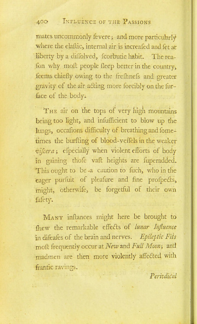 mates uncommonly fevere; and more particularly where the elaftic, internal air is increafed and fet at liberty by a diftplved, fcorbudc habit. The rea- fon why moil people deep better in the country, ieems chiefly owing to the frelhnefs and greater gravity of the air acting more forcibly on the fur- face of the body. The air on the tops of very high mountains being too light, and infufflcient to blow up the lungs, occafions difficulty of breathing and fome- times the burfdng of blood-veffels in the weaker vifcera efpeciaily when violent efforts of body in gaining thofe vaft heights are fuperadded. This ought to be -a caution to fuch, who in the eager purfuit of pleafure and fine profpedts, might, otherwife, be forgetful of their own fafety. Many inftances might here be brought to ffiew the remarkable effects of lunar Influence in difeales of the brain and nerves. Epileptic Fits mofi frequently occur at New and Full Moon-, and madmen are then more violently affedled with frantic ravings. Periodical