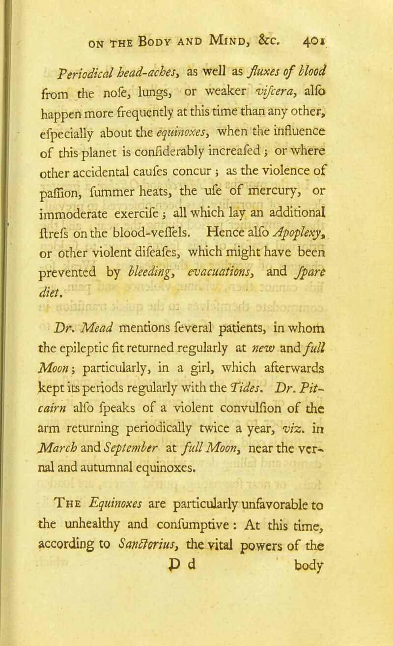 Periodical head-aches, as well as fluxes of blood from the nofe, lungs, or weaker vifcera, alfo happen more frequently at this time than any other, efpecially about the equinoxes, when the influence of this planet is confiderably increafed ; or where other accidental caufes concur ; as the violence of pafiion, fummer heats, the ufe of mercury, or immoderate exercife; all which lay an additional ftrefs on the blood-veflels. Hence alfo Apoplexy, or other violent difeafes, which might have been prevented by bleeding,, evacuations, and Jpare diet. Dr. Mead mentions feveral patients, in whom the epileptic fit returned regularly at new and full Moon; particularly, in a girl, which afterwards kept its periods regularly with the Tides. Dr. Pit- cairn alfo fpeaks of a violent convulflon of the arm returning periodically twice a year, viz. in March and September at full Moon, near the vcr~ nal and autumnal equinoxes. The Equinoxes are particularly unfavorable to the unhealthy and confumptive : At this time, according to San florins, the vital powers of the P d body