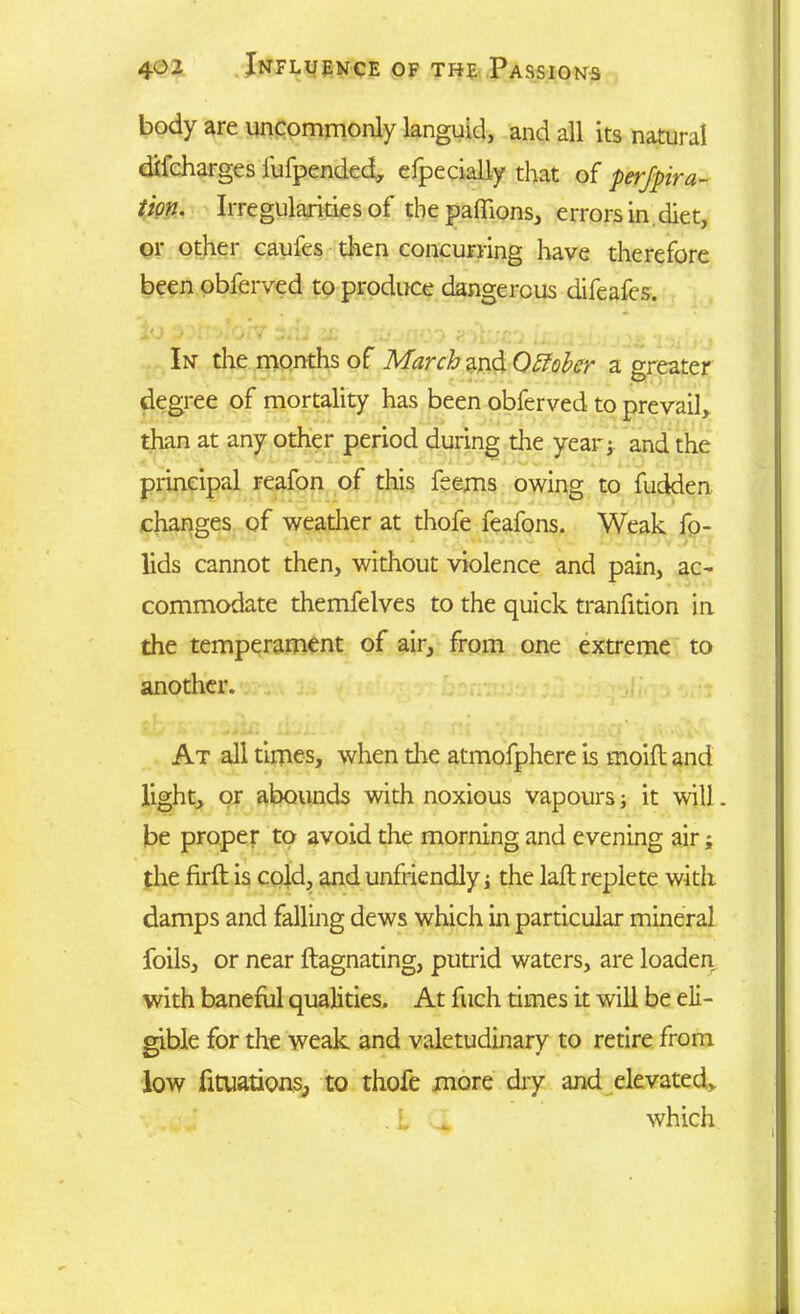 body are uncommonly languid, and all its natural difcharges fufpended, efpecially that of perfora- tion. Irregularities of the paffions, errors in diet, or other caufes then concurring have therefore been obferved to produce dangerous difeafes. In the months of March and Q Etcher a greater degree of mortality has been obferved to prevail,, than at any other period during the year; and the principal reafon of this feems owing to fudden changes of weather at thofe feafons. Weak fo- lids cannot then, without violence and pain, ac- commodate themfelves to the quick tranfition in the temperament of air, from one extreme to another. At all times, when die atmofphere is moift and light, or abounds with noxious vapours j it will. be proper to avoid the morning and evening air; the firft is cold, and unfriendly j the laft replete with damps and falling dews which in particular mineral foils, or near ftagnating, putrid waters, are loaden with baneful qualities. At fuch times it will be eli- gible for the weak and valetudinary to retire from low halations, to thofe more dry and elevated, which