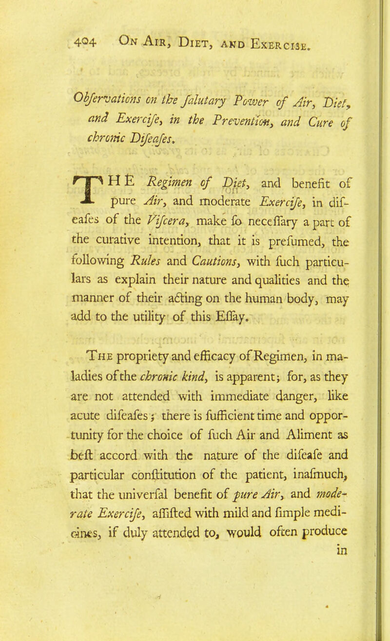 Obfervations on the falutary Power of Air, Diet, and Exercife, in the Prevention, and Cure of chrome Difeafes. TH E Regimen of Diet, and benefit of pure yft'r, and moderate Exercife, in dif- eafes of the Vifcera, make fb neceffary a part of the curative intention, that it is prefumed, the following Rules and Cautions, with fuch particu- lars as explain their nature and qualities and the manner of their adling on the human body, may- add to the utility of this Eflay. • ■ r • . .r, i , - - ; ... The propriety and efficacy of Regimen, in ma- ladies of the chronic kind, is apparent; for, as they are not attended with immediate danger, like acute difeafes; there is fufficient time and oppor- tunity for die choice of fuch Air and Aliment as belt accord with the nature of the difeafe and particular conftitution of the patient, inafmuch, that the univerfal benefit of pure Air, and mode- rate Exercife, aflifted with mild and fimple medi- cines, if duly attended to, would often produce in
