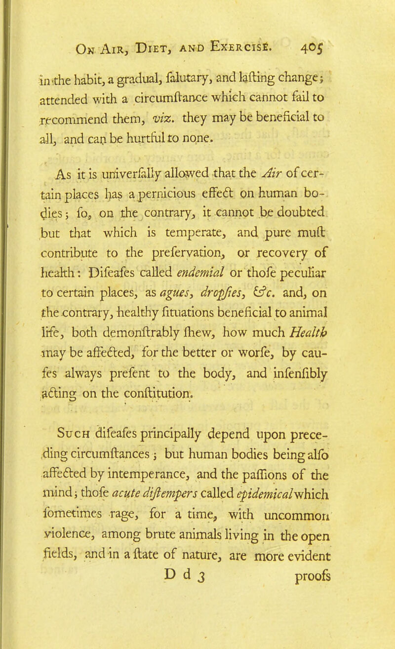 in'the habit, a gradual, falutary, and lafting change; attended with a circumftance which cannot fail to recommend them, viz. they may be beneficial to all, and cap be hurtful to none. As it is univer&liy allowed that the Air of cer- tain places has a pernicious effedt on human bo- dies ; fo, on the contrary, it cannot be doubted but that which is temperate, and pure muff contribute to the prefervation, or recovery of health: Difeafes called endemial or thofe peculiar to certain places, as agues3 dropfies, &c. and, on the contrary, healthy fituations beneficial to animal life, both demonftrably fhew, how much Health may be affedted, for the better or worfe, by cau- fes always prefent to the body, and infenfibly adting on the conftitution. Such difeafes principally depend upon prece- ding circumftances ; but human bodies being alfo affedted by intemperance, and the paflions of the mind; thofe acute dijiempers called epidemicalwhich fometimes rage, for a time, with uncommon violence, among brute animals living in the open fields, and in a Hate of nature, are more evident D d 3 proofs