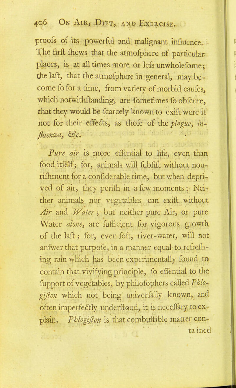 proofs of its powerful arid malignant influence. The firil fhews that the atmofphere of particular places, is at all times more or lefs unwholefome; the laft, that the atmofphere in general, may be- come fo for a time, from variety of morbid caufes, which notwithftanding, are fometimes fo obfcure, that they would be fcarcely known to exift were it not for their effects, as thofe of the plague, in- fluenza, &c. Pure air is more effential to life, even than food itfelfj for, animals will fubfuft without nou- rifhment for a confiderable time, but when depri- ved of air, they perifh in a few moments : Nei- ther animals nor vegetables can exift without Air and Water \ but neither pure Air, or pure Water alone, are fufficient for vigorous growth of the laft; for, even foft, river-water, will not anfwer that purpofe, in a manner equal to refrefh- ing rain which }ias been experimentally found to contain that vivifying principle, fo effential to the fupport of vegetables, by philofophers called Phlo- giflou which not being univerfally known, and often imperfebtly underftood, it is neceffary to ex- plain. Phlogiflon is that combuftible matter con- ta ined