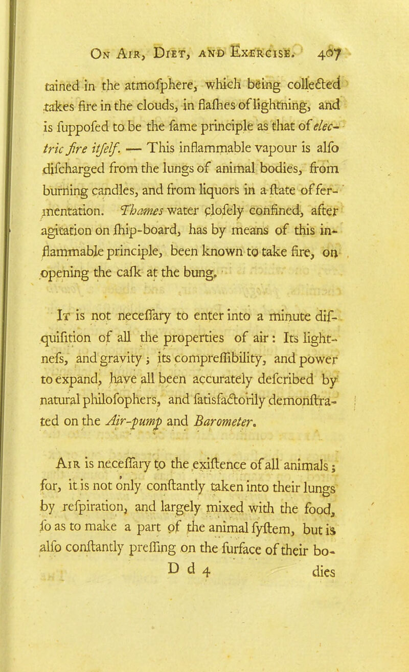 tained in the atmofphere, which being colledted .takes fire in the clouds, in flafhes of lightning, and is fuppofed to be the fame principle as that of elec- tric fire itfielf. — This inflammable vapour is alfo difcharged from the lungs of animal bodies, from burning candles, and from liquors in a ftate of fer- mentation. ’Thames water flofely confined, after agitation on fhip-board, has by means of this in- flammable principle, been known to take fire, on opening the cafk at the bung. It is not neceflary to enter into a minute dif- quifition of all the properties of air: Its light- nefs, and gravity ; its compreflibility, and power to expand, have all been accurately defcribed by natural philofophers, and fatisfadtorily demonftra- ted on the Air-pump and Barometer. Air is neceflary to the exigence of all animals; for, it is not only conftantly taken into their lungs by refpiration, and largely mixed with the food, fo as to make a part of the animal fyftem, but is alfo conftantly prefling on the lurface of their bo- D d 4