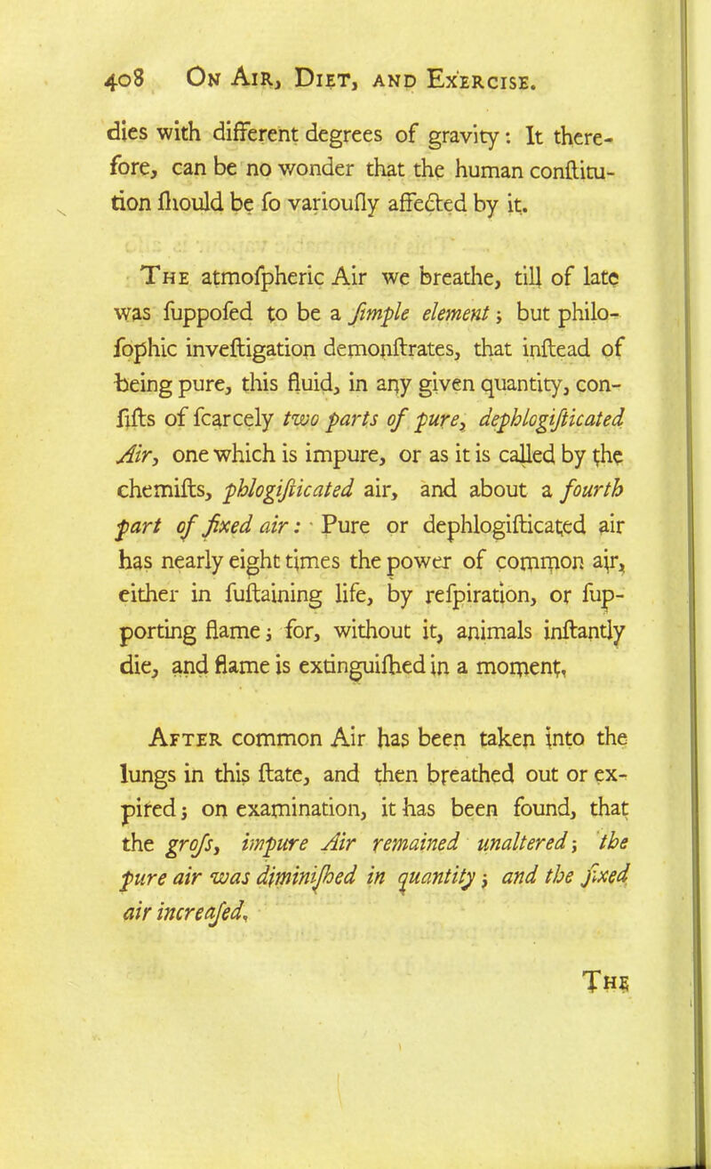 dies with different degrees of gravity: It there- fore, can be no wonder that the human conftitu- tion fliould be fo varioufly affected by it. The atmofpheric Air we breathe, till of late was fuppofed to be a fimple element but philo- fophic inveftigation demonftrates, that inftead of being pure, this fluid, in any given quantity, con- fifts of fcarcely two parts of pure, dephlogifticated Air, one which is impure, or as it is called by the chemifts, phlogifiicated air, and about a fourth fart of fixed air: Pure or dephlogifticated air has nearly eight times the power of common a}r, either in fuftaining life, by refpiration, or fup- porting flame j for, without it, animals inftantly die, and flame is extinguifhed in a moment, After common Air has been taken into the lungs in this ftate, and then breathed out or ex- pired j on examination, it has been found, that the grofsy impure Air remained unaltered; the pure air was diminifhed in quantity; and the fxed air increafed\ The
