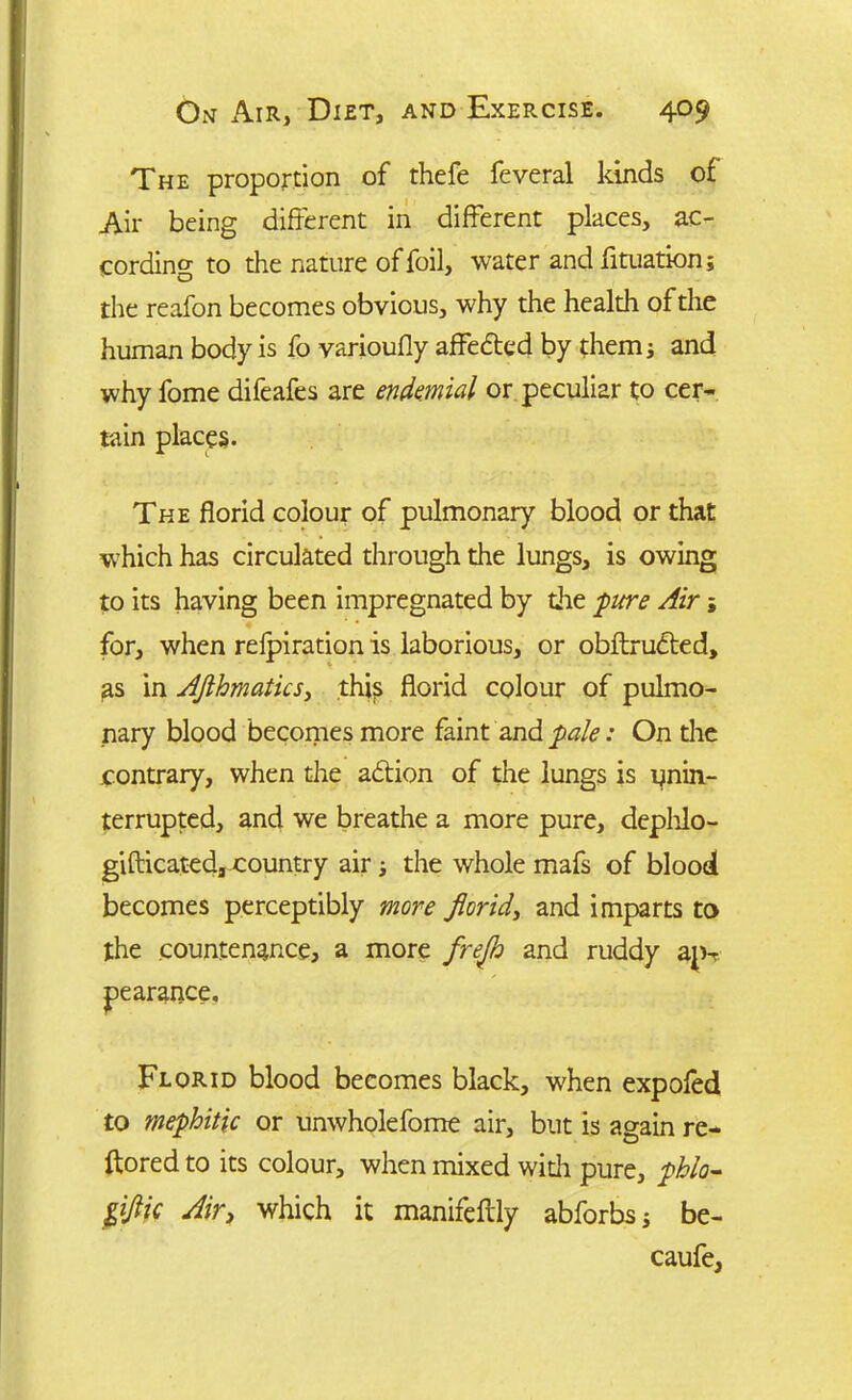 The proportion of thefe feveral kinds of Air being different in different places, ac- cording to the nature of foil, water and fituation; the reafon becomes obvious, why the health of the human body is fo varioufly affebted by them; and why fome difeafes are endemial or peculiar to cer- tain places. The florid colour of pulmonary blood or that which has circulated through the lungs, is owing to its having been impregnated by die pure Air; for, when refpiration is laborious, or obftrubted, as in AJlhmatics, thip florid colour of pulmo- nary blood becomes more faint and pale: On the contrary, when the abtion of the lungs is unin- terrupted, and we breathe a more pure, dephlo- giflicated, country air; the whole mafs of blood becomes perceptibly more florid, and imparts to the countenance, a more frejh and ruddy ap-r pearance. Florid blood becomes black, when expofed to mephitic or unwholefome air, but is again re- ftored to its colour, when mixed with pure, phlo- 0ic Air, which it manifeflly abforbs; be- caufe,