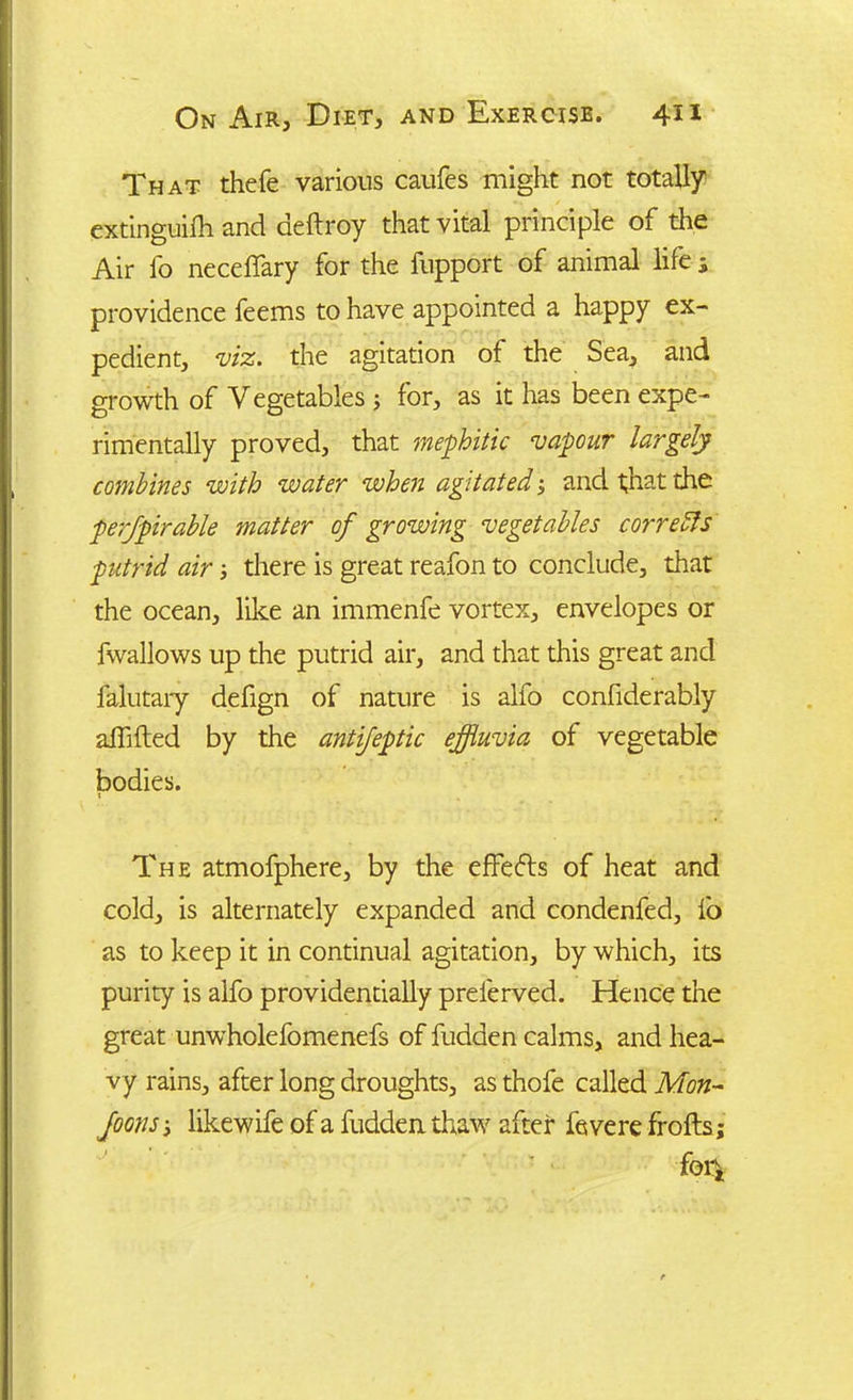 That thefe various caufes might not totally extinguifh and deftroy that vital principle of the Air fo neceffary for the fupport of animal life s providence feems to have appointed a happy ex- pedient, viz. the agitation of the Sea, and growth of Vegetables 3 for, as it has been expe- rimentally proved, that mephitic vapour largely combines with water when agitated3 and that the perjpirable matter of growing vegetables correfts putrid air 3 there is great reafon to conclude, that the ocean, like an immenfe vortex, envelopes or fwallows up the putrid air, and that this great and falutary defign of nature is alfo confiderably affifted by the antifeptic effluvia of vegetable bodies. The atmofphere, by the effects of heat and cold, is alternately expanded and condenfed, fo as to keep it in continual agitation, by which, its purity is alfo providentially prelerved. Hence the great unwholefomenefs of fudden calms, and hea- vy rains, after long droughts, as thofe called Mon- Joons 3 likewife of a hidden thaw after fevere frohs; M