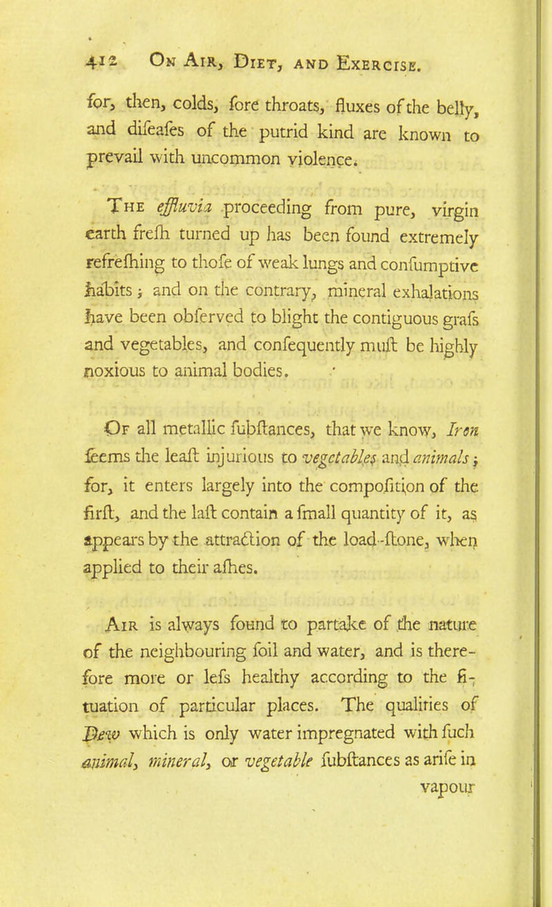 xor, then, colds, fore throats, fluxes of the belly, and difeafes of the putrid kind are known to prevail with uncommon violence^ The effluvia proceeding from pure, virgin earth frefli turned up has been found extremely refrefhing to thofe of weak lungs and confumptive habits ; and on the contrary, mineral exhalations have been obferved to blight the contiguous grafs and vegetables, and confequently mult be highly noxious to animal bodies. •Of all metallic fubftances, that we know. Iron lee ms the leaft injurious to vegetables and. animats for, it enters largely into the compofitipn of the flrfl, and the laft contain a fmall quantity of it, as appeal's by the attraction of the load-ftone, when applied to their afhes. Air is always found to partake of the nature of the neighbouring foil and water, and is there- fore more or lefs healthy according to the fi- tuation of particular places. The qualities of JDtw which is only water impregnated with fuch animal, mineral, or vegetable fubftances as arife in vapour