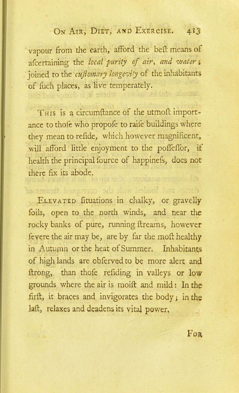 vapour from die earth, afford the bell means of afcertaining the local purity of air, and water; joined to the cufomary longevity of the inhabitants of fuch places, as live temperately. This is a circumftance of the utmofl import- ance to thole who propofe to raiie buildings where they mean to refide, which however magnificent, will afford little enjoyment to the poffeffor, if health the principal fource of happinefs, does not there fix its abode. Elevated fituadons in chalky, or gravelly foils, open to the north winds, and near the rocky banks of pure, running ftreams, however fevere the air may be, are by far the moil healthy in Autumn or the heat of Summer. Inhabitants of high lands are obferved to be more alert and ftrong, than thofe redding in valleys or low grounds where the air is moift and mild: In the ffrft, it braces and invigorates the body; in the laft, relaxes and deadens its vital power.