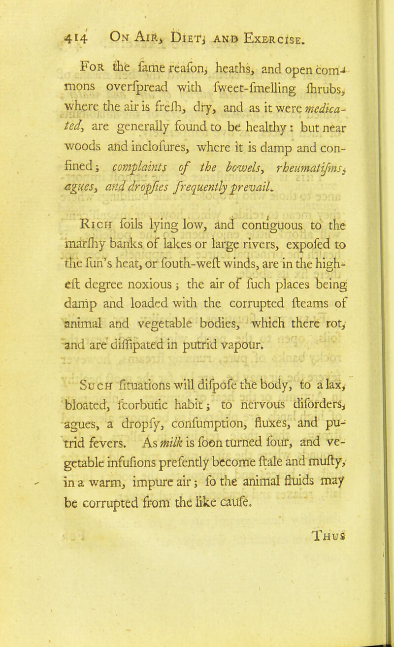 For the fame reafon, heaths, and open com-* mons overfpread with fweet-fmelling lhrubs, where the air is frefh, dry, and as it were medica- ted, are generally found to be healthy: but near woods and inclofures, where it is damp and con- fined ; complaints of the bowels, rheimatijms, agues, and dropfies frequently prevail. Rich foils lying low, and contiguous to the marfhy banks of lakes or large rivers, expofed to the fun’s heat, or fouth-weft winds, are in the high- eft degree noxious ; the air of fuch places being damp and loaded with the corrupted fleams of animal and vegetable bodies, which there rot, and are diffipated in putrid vapour. Such fituations will difpofe the body, to a lax, bloated, fcorbutic habit j to nervous diforders, agues, a dropfy, confumption, fluxes, and pu- trid fevers. As milk is foon turned four, and ve- getable infufions prefently become ftale and mufty, in a warm, impure air; fo the animal fluids may be corrupted from the like caufe. Thus