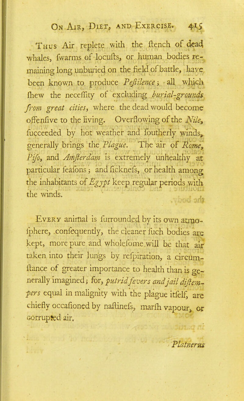 Thus Air replete with the flench of dead ■whales, fwarms of locufls, or human bodies re- maining long unburied on the field of battle, have been known to produce Pefiilence all which fhew the neceflity of excluding burial-grounds from great cities, where the dead would become oflenflve to the living. Overflowing of the Nile, fucceeded by hot weather and foutherly winds, • ■ -I generally brings the Plague. The air of Rome, Pifoy and Amfierdam is extremely unhealthy at particular feafons and flcknefs, or health among the inhabitants of Egypt keep regular periods with the winds. Every animal is furrounded by its own atmo- fphere, .confequently, the cleaner fuch bodies are kept, more pure and wholefome will be that air taken into their lungs by refpiration, a circum- flance of greater importance to health than is ge- nerally imagined; for, putridfevers andjaildifiem- pers equal in malignity with the plague itfelf, are chiefly occafioned by naflinefs, marfh vapour, or corrupted air. PLatnenu