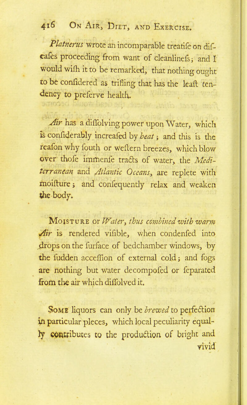 Platrierus wrote an incomparable treatife on dif- eafes proceeding from want of cleanlinefs; and I would wilh it to be remarked, that nothing ought to be confidered as trifling that has the leaft ten- dency to preferve health. — > / • . ) Air has a diffolving power upon Water, which is confide rably increafed by heat; and this is the reafon why fouth or weflern breezes, wdiich blow over thofe immenfe trails of water, the Medi- tcrranean and Atlayitic Oceans, are replete with moifture; and confequendy relax and weaken die body. Moisture or Wafer, thus combined with warm Air is rendered vifible, when condenfed into .drops on the furface of bedchamber windows, by the fudden acceffion of external cold; and fogs are nothing but water decompofed or feparated from the air which diflfolved it. • • r Some liquors can only be brewed to perfection in particular pieces, which local peculiarity equal- ly contributes to the production of bright and vivid