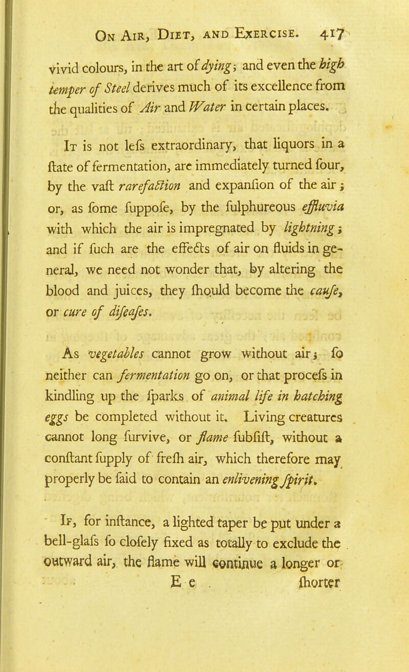 vivid colours, in the art of dying-, and even the high temper of Steel derives much of its excellence from the qualities of Air and Water in certain places. It is not lefs extraordinary, that liquors in a ftate of fermentation, arc immediately turned four, by the vaft rarefaction and expanfion of the air; or, as fome fuppofe, by the fulphureous effluvia with which the air is impregnated by lightning; and if fuch are the effedts of air on fluids in ge~ neral, we need not wonder that, by altering the blood and juices, they fhould become the caufe> or cure of difeafes. As vegetables cannot grow without airj fo neither can fermentation go on, or that procefs in kindling up the Iparks of animal life in hatching eggs be completed without it. Living creatures cannot long furvive, or flame fubfift, without a conftant fupply of frelh air, which therefore may properly be faid to contain an enlivening fpirit* If, for inftance, a lighted taper be put under a bell-glafs fo clofely fixed as totally to exclude the outward air, the flame will continue a longer or E e . (hotter