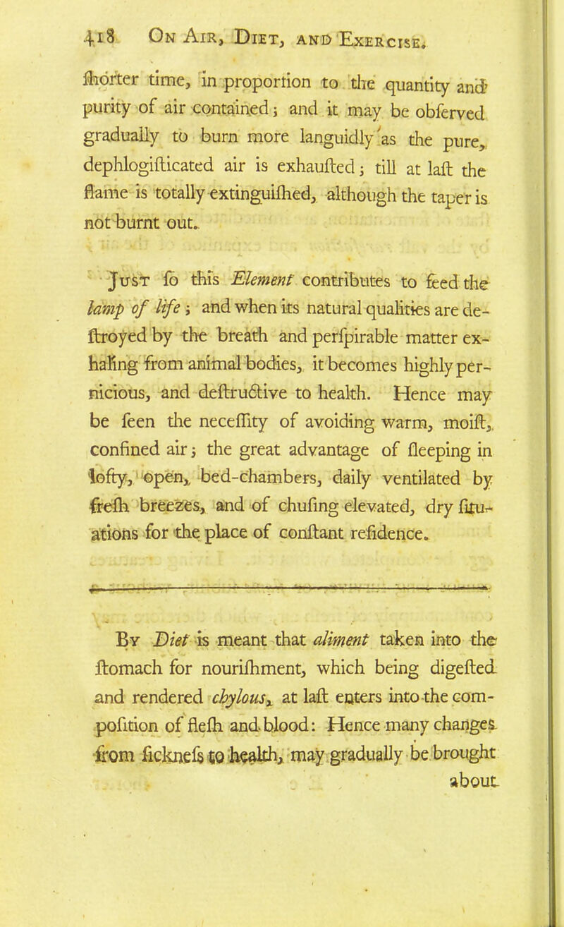 fhorter time, in proportion to the quantity and’ purity of air contained; and it may be obferved gradually to burn more languidly'as the pure, dephlogifticated air is exhaufted; till at laft the flame is totally extinguifhed, although the taper is not burnt out. Just fo this Element contributes to feed the lamp of life ; and when its natural qualities are de- ftroyed by the breath and perfpirable matter ex- haling from animal bodies, it becomes highly per- nicious, and deftru&ive to health. Hence may be feen the neceflity of avoiding warm, moift, confined air ■, the great advantage of fleeping in lofty, ©pen,, bed-chambers, daily ventilated by frefti breezes, and of chufing elevated, dry firu- ations for the place of conftant refidence. By Diet is meant that aliment taken into the ftomach for nouriihment, which being digefted and rendered chylousx at laid enters into the com- pofition of flefh and blood: Hence many changes from ficknefe to health, may gradually be brought about