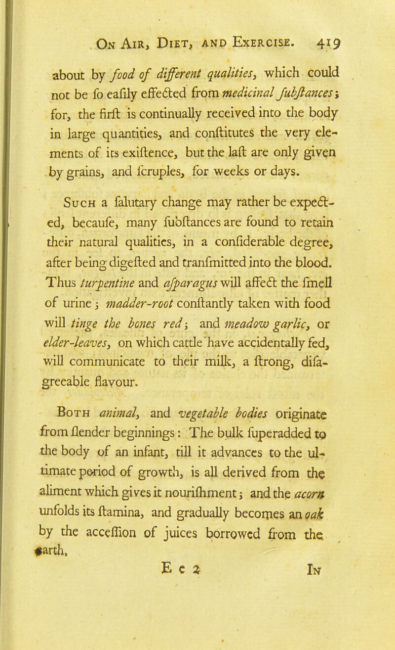 about by food of different qualities, which could not be fo eafily effected from medicinal fubflances; for, the firft is continually received into tire body in large quantities, and conftitutes the very ele- ments of its exiflence, but the lafl are only given by grains, and fcruples, for weeks or days. Such a falutary change may rather be expell- ed, becaufe, many fuoftances are found to retain their natural qualities, in a confiderable degree, after being digefled and tranfmitted into the blood. Thus turpentine and afparagus will affedt the fmell of urine 3 madder-root conftantly taken with food will tinge the bones red 3 and meadow garlic, or elder-leaves, on which cattle have accidentally fed, will communicate to their milk, a ftrong, difa- greeabie flavour. Both animal, and vegetable bodies originate from flender beginnings: The bulk fuperadded to the body of an infant, till it advances to the ul- timate period of growth, is all derived from the aliment which gives it nourifhment 3 and the acorn unfolds its ftamina, and gradually becornes an oak by the acceffion of juices borrowed from the #arth.