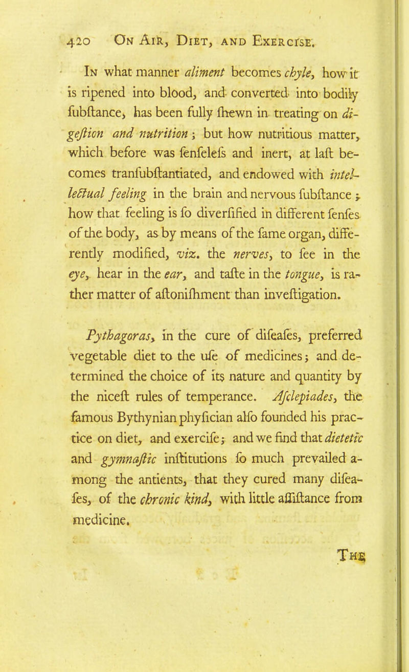 In what manner aliment becomes chyle, how it is ripened into blood, and converted into bodily fubftance, has been fully fhewn in treating on di- gejlion and nutrition; but how nutritious matter, which before was fenfelefs and inert, at laft be- comes tranfubftantiated, and endowed with intel- lectual feeling in the brain and nervous fubftance •, how that feeling is fo diverfified in different fenfes of die body, as by means of the fame organ, diffe- rently modified, viz. the nerves, to fee in the eyey hear in the eary and tafte in the tongue, is ra- ther matter of aftonifhment than inveftigation. Pythagoras^ in the cure of difeafes, preferred vegetable diet to the ufe of medicines j and de- termined the choice of its nature and quantity by the niceft rules of temperance. Ajolepadesy the famous Bythynianphyfician alfo founded his prac- tice on diet, and exercife; and we find that dietetic and gymnajlic inftitutions fo much prevailed a- mong the antients, that they cured many difea- fes, of the chronic kind3 with little affiftance from medicine. Th$