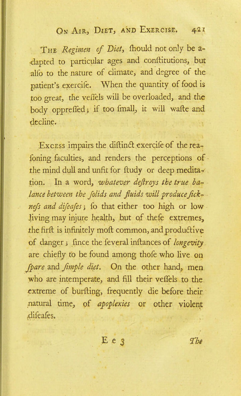 The Regimen of Diet, fhould not only be a- •dapted to particular ages and conftitutions, but alfo to the nature of climate, and degree of the patient’s exercife. When the quantity of food is too great, the vefiels will be overloaded, and the body oppreffeds if too fmall, it will wafte and decline. Excess impairs the difiinCt exercife of therea- foning faculties, and renders the perceptions of the mind dull and unfit for ftudy or deep medita- tion. In a word, whatever dejlroys the true ba- lance between the Jolids and fluids will produce flck- nefs and difeafes -} fo that either too high or low living may injure health, but of thefe extremes, the firft is infinitely molt common, and productive of danger i fince the feveral inflances of longevity are chiefly to be found among thofe who live on Jpare and flmple diet. On the other hand, men who are intemperate, and fill their vefiels to the extreme of burfling, frequently die before their natural time, of apoplexies or other violent ^difeafes.