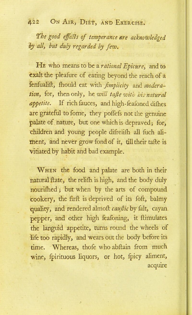 The good effects of temperance are acknowledged by all, but duly regarded by few. He who means to be a rational Epicure, and to exalt the pleafure of eating beyond the reach of a fenfualift, fhould eat with fimplicity and modera- tion, for, then only, he will tafie with his natural appetite. If rich fauces, and high-feafoned dilhes are grateful to fome, they poffefs not the genuine palate of nature, but one which is depraved; for, children and young people difrelifh all fuch ali- ment, and never grow fond of it, till their tafte is vitiated by habit and bad example. When the food and palate are both in their natural ftate, the relifh is high, and the body duly nourifhed ; but when by the arts of compound cookery, the firft is deprived of its foft, balmy quality, and rendered almoft caujlic by fait, cayan pepper, and other high feafoning, it ftimulates the languid appetite, turns round the wheels of life too rapidly, and wears out the body before its time. Whereas, thofe who abftain from much wine, fpirituous liquors, or hot, fpicy aliment, acquire