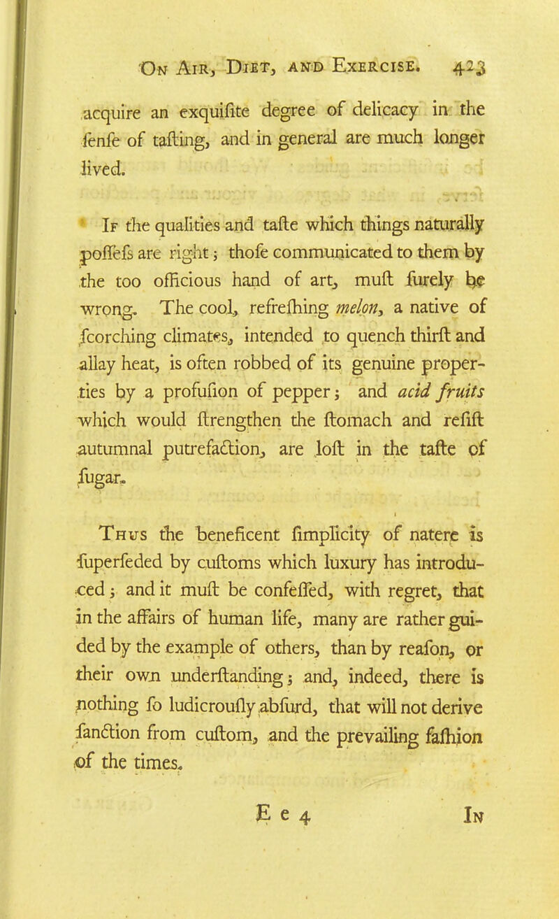 acquire an exquifite degree of delicacy in the fenfe of tailing, and in general are much longer lived. If the qualities and tafte which things naturally poilefs are right; thofe communicated to them by the too officious hand of art, muft furely wrong. The cool, refreffiing melony a native of fcorching climates, intended to quench thiril and allay heat, is often robbed of its genuine proper- ties by a profufion of pepper; and acid fruits which would ftrengthen die ftomach and refill autumnal putrefaction, are loft in the tafte of fugar, • t Thus the beneficent fimplicity of natere is fuperfeded by cuftoms which luxury has introdu- ced ; and it muft be confeffed, with regret, that in the affairs of human life, many are rather gui- ded by the example of others, than by reafon, or their own underftanding; and, indeed, there is nothing fo ludicrouily abfurd, that will not derive fandtion from cuftom, and the prevailing faihion of the times. E e 4 In